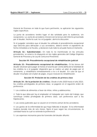 Lunes 22 de junio de 2020 – 21Registro Oﬁcial Nº 229 – Suplemento
General de Procesos en todo lo que fuere pertinente, se aplicarán las siguientes
reglas específicas.
La junta de acreedores tendrá lugar el día señalado para la audiencia, sin
excepciones. La Junta de acreedores iniciará con la lectura del informe presentado
por el deudor, hecho lo cual, la o el juzgador, abrirá la discusión.
Si el juzgador considera que el deudor ha utilizado el procedimiento excepcional
aquí descrito para defraudar a sus acreedores, deberá remitir el expediente de
forma inmediata a la fiscalía, y declarará nulo todo lo actuado hasta el momento.
Artículo 32.- Subsidiariedad.- En todo lo no manifestado en los artículos
precedentes, se estará a lo dispuesto en las reglas generales del Código Orgánico
General de Procesos y la Ley de Concurso Preventivo.
Sección III: Procedimiento excepcional de rehabilitación judicial
Artículo 33.- Procedimiento excepcional de rehabilitación.- Si los bienes del
deudor alcanzan para pagar al menos el sesenta por ciento (60%) de la totalidad de
los créditos la o el juzgador dispondrá que se realice un plan de pagos por el
remanente, y rehabilitará inmediatamente a la o el deudor. En caso de que el
deudor incumpla con el plan de pagos, el juez revocará la rehabilitación.
Sección IV: Prelación de los créditos de primera clase
Artículo 34.- De la prelación de créditos.- Desde el año 2020 hasta el año 2023,
los créditos privilegiados de primera clase, se pagarán en el siguiente orden de
preferencia:
1. Los créditos de alimentos a favor de niñas, niños y adolescentes;
2. Todo lo que deba por ley el empleador al trabajador por razón del trabajo, que
constituye crédito privilegiado de primera clase, con preferencia aún a los
hipotecarios;
3. Las costas judiciales que se causen en el interés común de los acreedores;
4. Los gastos de la enfermedad de que haya fallecido el deudor. Si la enfermedad
hubiera durado más de seis meses, fijará el juez según las circunstancias, la
cantidad hasta la cual se extienda la preferencia;
5. Las expensas necesarias para los funerales del deudor difunto;
 