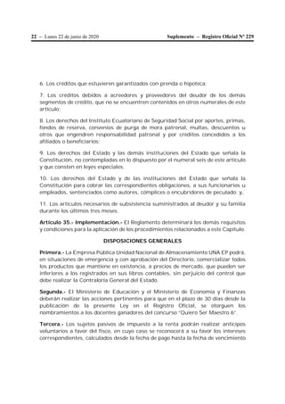 22 – Lunes 22 de junio de 2020 Suplemento – Registro Oﬁcial Nº 229
6. Los créditos que estuvieren garantizados con prenda o hipoteca;
7. Los créditos debidos a acreedores y proveedores del deudor de los demás
segmentos de crédito, que no se encuentren contenidos en otros numerales de este
artículo;
8. Los derechos del Instituto Ecuatoriano de Seguridad Social por aportes, primas,
fondos de reserva, convenios de purga de mora patronal, multas, descuentos u
otros que engendren responsabilidad patronal y por créditos concedidos a los
afiliados o beneficiarios;
9. Los derechos del Estado y las demás instituciones del Estado que señala la
Constitución, no contempladas en lo dispuesto por el numeral seis de este artículo
y que consten en leyes especiales;
10. Los derechos del Estado y de las instituciones del Estado que señala la
Constitución para cobrar las correspondientes obligaciones, a sus funcionarios u
empleados, sentenciados como autores, cómplices o encubridores de peculado; y,
11. Los artículos necesarios de subsistencia suministrados al deudor y su familia
durante los últimos tres meses.
Artículo 35.- Implementación.- El Reglamento determinará los demás requisitos
y condiciones para la aplicación de los procedimientos relacionados a este Capítulo.
DISPOSICIONES GENERALES
Primera.- La Empresa Pública Unidad Nacional de Almacenamiento UNA EP podrá,
en situaciones de emergencia y con aprobación del Directorio, comercializar todos
los productos que mantiene en existencia, a precios de mercado, que pueden ser
inferiores a los registrados en sus libros contables, sin perjuicio del control que
debe realizar la Contraloría General del Estado.
Segunda.- El Ministerio de Educación y el Ministerio de Economía y Finanzas
deberán realizar las acciones pertinentes para que en el plazo de 30 días desde la
publicación de la presente Ley en el Registro Oficial, se otorguen los
nombramientos a los docentes ganadores del concurso “Quiero Ser Maestro 6”.
Tercera.- Los sujetos pasivos de impuesto a la renta podrán realizar anticipos
voluntarios a favor del fisco, en cuyo caso se reconocerá a su favor los intereses
correspondientes, calculados desde la fecha de pago hasta la fecha de vencimiento
 