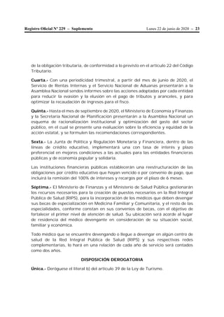 Lunes 22 de junio de 2020 – 23Registro Oﬁcial Nº 229 – Suplemento
de la obligación tributaria, de conformidad a lo previsto en el artículo 22 del Código
Tributario.
Cuarta.- Con una periodicidad trimestral, a partir del mes de junio de 2020, el
Servicio de Rentas Internas y el Servicio Nacional de Aduanas presentarán a la
Asamblea Nacional sendos informes sobre las acciones adoptadas por cada entidad
para reducir la evasión y la elusión en el pago de tributos y aranceles, y para
optimizar la recaudación de ingresos para el fisco.
Quinta.- Hasta el mes de septiembre de 2020, el Ministerio de Economía y Finanzas
y la Secretaría Nacional de Planificación presentarán a la Asamblea Nacional un
esquema de racionalización institucional y optimización del gasto del sector
público, en el cual se presente una evaluación sobre la eficiencia y equidad de la
acción estatal, y se formulen las recomendaciones correspondientes.
Sexta.- La Junta de Política y Regulación Monetaria y Financiera, dentro de las
líneas de crédito educativo, implementará una con tasa de interés y plazo
preferencial en mejores condiciones a las actuales para las entidades financieras
públicas y de economía popular y solidaria.
Las instituciones financieras públicas establecerán una reestructuración de las
obligaciones por crédito educativo que hayan vencido o por convenio de pago, que
incluirá la remisión del 100% de intereses y recargos por el plazo de 6 meses.
Séptima.- El Ministerio de Finanzas y el Ministerio de Salud Pública gestionarán
los recursos necesarios para la creación de puestos necesarios en la Red Integral
Pública de Salud (RIPS), para la incorporación de los médicos que deben devengar
sus becas de especialización en Medicina Familiar y Comunitaria, y el resto de las
especialidades, conforme constan en sus convenios de becas, con el objetivo de
fortalecer el primer nivel de atención de salud. Su ubicación será acorde al lugar
de residencia del médico devengante en consideración de su situación social,
familiar y económica.
Todo médico que se encuentre devengando o llegue a devengar en algún centro de
salud de la Red Integral Pública de Salud (RIPS) y sus respectivas redes
complementarias, lo hará en una relación de cada año de servicio será contados
como dos años.
DISPOSICIÓN DEROGATORIA
Única.- Deróguese el literal b) del artículo 39 de la Ley de Turismo.
 
