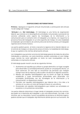 24 – Lunes 22 de junio de 2020 Suplemento – Registro Oﬁcial Nº 229
DISPOSICIONES REFORMATORIAS
Primera.- Agréguese el siguiente artículo innumerado a continuación del artículo
16 del Código del Trabajo:
“Artículo (…).- Del teletrabajo.- El teletrabajo es una forma de organización
laboral, que consiste en el desempeño de actividades remuneradas o prestación de
servicios utilizando como soporte las tecnologías de la información y la
comunicación para el contacto entre el trabajador y la empresa, sin requerirse la
presencia física del trabajador en un sitio específico de trabajo. En esta modalidad
el empleador ejercerá labores de control y dirección de forma remota y el trabajador
reportará de la misma manera.
Las partes podrán pactar, al inicio o durante la vigencia de la relación laboral, en
el contrato de trabajo o en documento anexo al mismo, la modalidad de teletrabajo,
la que se sujetará a las normas del presente artículo.
Los trabajadores que prestan servicios de teletrabajo gozarán de todos los derechos
individuales y colectivos, así como beneficios sociales contenidos en este Código,
cuyas normas les serán aplicables en tanto no sean incompatibles con las
contenidas en el presente artículo.
El teletrabajo puede revestir una de las siguientes formas:
1. Autónomos son aquellos que utilizan su propio domicilio o un lugar escogido
para desarrollar su actividad profesional, puede ser una pequeña oficina, un
local comercial. En este tipo se encuentran las personas que trabajan
siempre fuera de la empresa y sólo acuden a la oficina en algunas ocasiones.
2. Móviles son aquellos teletrabajadores que no tienen un lugar de trabajo
establecido y cuyas herramientas primordiales para desarrollar sus
actividades profesionales son las tecnologías de la información y la
comunicación, en dispositivos móviles.
3. Parciales son aquellos teletrabajadores que laboran dos o tres días a la
semana en su casa y el resto del tiempo lo hacen en una oficina.
4. Ocasionales son aquellos teletrabajadores que realizan sus actividades en
ocasiones o circunstancias convenidas.
Las partes deberán determinar el lugar donde el trabajador prestará los servicios,
que podrá ser el domicilio del trabajador u otro sitio determinado. Con todo, si los
servicios, por su naturaleza, fueran susceptibles de prestarse en distintos lugares,
podrán acordar que el trabajador elija libremente donde ejercerá sus funciones. No
 