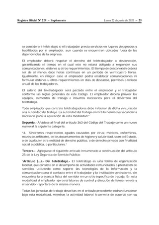 Lunes 22 de junio de 2020 – 25Registro Oﬁcial Nº 229 – Suplemento
se considerará teletrabajo si el trabajador presta servicios en lugares designados y
habilitados por el empleador, aun cuando se encuentren ubicados fuera de las
dependencias de la empresa.
El empleador deberá respetar el derecho del teletrabajador a desconexión,
garantizando el tiempo en el cual este no estará obligado a responder sus
comunicaciones, órdenes u otros requerimientos. El tiempo de desconexión deberá
ser de al menos doce horas continuas en un periodo de veinticuatro horas.
Igualmente, en ningún caso el empleador podrá establecer comunicaciones ni
formular órdenes u otros requerimientos en días de descanso, permisos o feriado
anual de los trabajadores.
El salario del teletrabajador será pactado entre el empleador y el trabajador
conforme las reglas generales de este Código. El empleador deberá proveer los
equipos, elementos de trabajo e insumos necesarios para el desarrollo del
teletrabajo.
Todo empleador que contrate teletrabajadores debe informar de dicha vinculación
a la autoridad del trabajo. La autoridad del trabajo emitirá la normativa secundaria
necesaria para la aplicación de esta modalidad.”
Segunda.- Añádase al final del artículo 363 del Código del Trabajo como un nuevo
numeral la siguiente categoría:
“4. Síndromes respiratorios agudos causados por virus: médicos, enfermeras,
mozos de anfiteatro, de los departamentos de higiene y salubridad, sean del Estado,
o de cualquier otra entidad de derecho público, o de derecho privado con finalidad
social o pública, o particulares.”
Tercera.- Agréguese el siguiente artículo innumerado a continuación del artículo
25 de la Ley Orgánica de Servicio Público:
“Artículo (…).- Del teletrabajo.- El teletrabajo es una forma de organización
laboral, que consiste en el desempeño de actividades remuneradas o prestación de
servicios utilizando como soporte las tecnologías de la información y la
comunicación para el contacto entre el trabajador y la institución contratante, sin
requerirse la presencia física del servidor en un sitio específico de trabajo. En esta
modalidad el empleador ejercerá labores de control y dirección de forma remota y
el servidor reportará de la misma manera.
Todas las jornadas de trabajo descritas en el artículo precedente podrán funcionar
bajo esta modalidad, mientras la actividad laboral lo permita de acuerdo con su
 