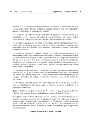 26 – Lunes 22 de junio de 2020 Suplemento – Registro Oﬁcial Nº 229
naturaleza. Las Unidades de Administración del Talento Humano determinarán
cuales cargos dentro de cada institución pueden realizarse bajo esta modalidad y
deberán notificarlo a la autoridad del trabajo.
Las Unidades de Administración del Talento Humano implementarán esta
modalidad en los nuevos contratos y nombramientos, así como podrán
implementarlo en nombramientos o contratos que se encuentren en curso.
Los servidores que prestan servicios de teletrabajo gozarán de todos los derechos
individuales y colectivos, así como beneficios sociales contenidos en esta Ley, cuyas
normas les serán aplicables en tanto no sean incompatibles con las contenidas en
el presente artículo.
La institución empleadora deberá respetar el derecho del teletrabajador a la
desconexión, garantizando el tiempo en el cual este no estará obligado a responder
sus comunicaciones, órdenes u otros requerimientos. El tiempo de desconexión
deberá ser de al menos doce horas continuas en un periodo de veinticuatro horas.
Igualmente, en ningún caso el empleador podrá establecer comunicaciones ni
formular órdenes u otros requerimientos en días de descanso, permisos o feriado
anual de los trabajadores.
La remuneración del teletrabajador se establecerá conforme las reglas generales de
esta Ley, con un ajuste que determine la autoridad del trabajo para cada nivel en
las escalas de salarios respectivas. La institución empleadora deberá proveer los
equipos, elementos de trabajo e insumos necesarios para el desarrollo del
teletrabajo.
Las Unidades Administradoras del Talento Humano de entidades que contraten
bajo la modalidad de teletrabajo deberán informar de dicha vinculación a la
autoridad competente.”
Cuarta.- Refórmese el primer inciso del Art. 135 de la Ley Orgánica de Servicio
Público, incorporando después de la palabra "cargo", el siguiente texto:
“Exceptúase del beneficio establecido en este artículo, los mandatarios que no
hubiesen concluido el período para el que fueron electos por haber sido cesados de
acuerdo a una de las causales establecidas en la Constitución, o que, hayan sido
sentenciados por delitos de peculado, cohecho, concusión, enriquecimiento ilícito,
delitos contra la vida, de lesa humanidad, contra la fe pública, y/o de agresión o
violencia sexual”.
DISPOSICIONES INTERPRETATIVAS
 
