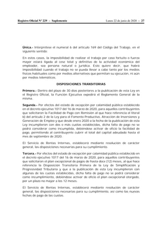 Lunes 22 de junio de 2020 – 27Registro Oﬁcial Nº 229 – Suplemento
Única.- Interprétese el numeral 6 del artículo 169 del Código del Trabajo, en el
siguiente sentido:
En estos casos, la imposibilidad de realizar el trabajo por caso fortuito o fuerza
mayor estará ligada al cese total y definitivo de la actividad económica del
empleador, sea persona natural o jurídica. Esto quiere decir, que habrá
imposibilidad cuando el trabajo no se pueda llevar a cabo tanto por los medios
físicos habituales como por medios alternativos que permitan su ejecución, ni aún
por medios telemáticos.
DISPOSICIONES TRANSITORIAS
Primera.- Dentro del plazo de 30 días posteriores a la publicación de esta Ley en
el Registro Oficial, la Función Ejecutiva expedirá el Reglamento General de la
misma.
Segunda.- Por efectos del estado de excepción por calamidad pública establecido
en el decreto ejecutivo 1017 del 16 de marzo de 2020, para aquellos contribuyentes
que solicitaron la Facilidad de Pago con Remisión al que hace referencia el literal
b) del artículo 2 de la Ley para el Fomento Productivo, Atracción de Inversiones y
Generación de Empleo y que desde enero 2020 a la fecha de la publicación de esta
Ley incumplieron con dos o más cuotas establecidas, dicha falta de pago no se
podrá considerar como incumplida, debiéndose activar de oficio la facilidad de
pago, permitiendo al contribuyente cubrir el total del capital adeudado hasta el
mes de septiembre de 2020.
El Servicio de Rentas Internas, establecerá mediante resolución de carácter
general, las disposiciones necesarias para su cumplimiento.
Tercera.- Por efectos del estado de excepción por calamidad pública establecido en
el decreto ejecutivo 1017 del 16 de marzo de 2020, para aquellos contribuyentes
que solicitaron el plan excepcional de pagos de hasta doce (12) meses, al que hace
referencia la Disposición Transitoria Primera de la Ley de Simplificación y
Progresividad Tributaria y que a la publicación de esta Ley incumplieron con
algunas de las cuotas establecidas, dicha falta de pago no se podrá considerar
como incumplimiento, debiéndose activar de oficio el plan excepcional otorgado,
por un plazo no mayor a los 12 meses.
El Servicio de Rentas Internas, establecerá mediante resolución de carácter
general, las disposiciones necesarias para su cumplimiento, así como las nuevas
fechas de pago de las cuotas.
 