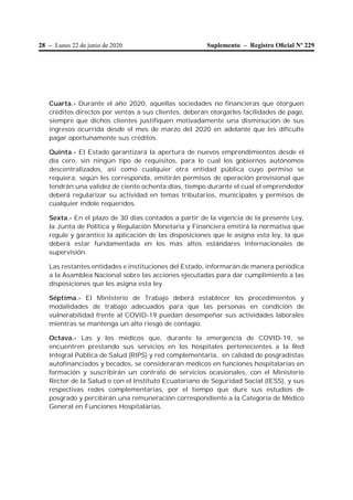 28 – Lunes 22 de junio de 2020 Suplemento – Registro Oﬁcial Nº 229
Cuarta.- Durante el año 2020, aquellas sociedades no financieras que otorguen
créditos directos por ventas a sus clientes, deberán otorgarles facilidades de pago,
siempre que dichos clientes justifiquen motivadamente una disminución de sus
ingresos ocurrida desde el mes de marzo del 2020 en adelante que les dificulte
pagar oportunamente sus créditos.
Quinta.- El Estado garantizará la apertura de nuevos emprendimientos desde el
día cero, sin ningún tipo de requisitos, para lo cual los gobiernos autónomos
descentralizados, así como cualquier otra entidad pública cuyo permiso se
requiera, según les corresponda, emitirán permisos de operación provisional que
tendrán una validez de ciento ochenta días, tiempo durante el cual el emprendedor
deberá regularizar su actividad en temas tributarios, municipales y permisos de
cualquier índole requeridos.
Sexta.- En el plazo de 30 días contados a partir de la vigencia de la presente Ley,
la Junta de Política y Regulación Monetaria y Financiera emitirá la normativa que
regule y garantice la aplicación de las disposiciones que le asigna esta ley, la que
deberá estar fundamentada en los más altos estándares internacionales de
supervisión.
Las restantes entidades e instituciones del Estado, informarán de manera periódica
a la Asamblea Nacional sobre las acciones ejecutadas para dar cumplimiento a las
disposiciones que les asigna esta ley.
Séptima.- El Ministerio de Trabajo deberá establecer los procedimientos y
modalidades de trabajo adecuados para que las personas en condición de
vulnerabilidad frente al COVID-19 puedan desempeñar sus actividades laborales
mientras se mantenga un alto riesgo de contagio.
Octava.- Las y los médicos que, durante la emergencia de COVID-19, se
encuentren prestando sus servicios en los hospitales pertenecientes a la Red
Integral Pública de Salud (RIPS) y red complementaria, en calidad de posgradistas
autofinanciados y becados, se considerarán médicos en funciones hospitalarias en
formación y suscribirán un contrato de servicios ocasionales, con el Ministerio
Rector de la Salud o con el Instituto Ecuatoriano de Seguridad Social (IESS), y sus
respectivas redes complementarias, por el tiempo que dure sus estudios de
posgrado y percibirán una remuneración correspondiente a la Categoría de Médico
General en Funciones Hospitalarias.
 