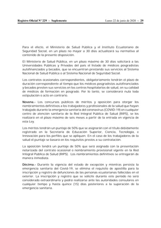 Lunes 22 de junio de 2020 – 29Registro Oﬁcial Nº 229 – Suplemento
Para el efecto, el Ministerio de Salud Pública y el Instituto Ecuatoriano de
Seguridad Social, en un plazo no mayor a 30 días actualizará su normativa al
contenido de la presente disposición.
El Ministerio de Salud Pública, en un plazo máximo de 30 días solicitará a las
Universidades Públicas y Privadas del país el listado de médicos posgradistas
autofinanciados y becados, que se encuentran prestando sus servicios al Sistema
Nacional de Salud Pública o al Sistema Nacional de Seguridad Social.
Los contratos ocasionales correspondientes, obligatoriamente tendrán el plazo de
duración correspondiente al tiempo que los médicos posgradistas autofinanciados
y becados presten sus servicios en los centros hospitalarios de salud, en su calidad
de médicos de formación en posgrado. Por lo tanto, se considerará nula toda
estipulación o acto en contrario.
Novena.- Los concursos públicos de méritos y oposición para otorgar los
nombramientos definitivos a los trabajadores y profesionales de la salud que hayan
trabajado durante la emergencia sanitaria del coronavirus (COVID-19) en cualquier
centro de atención sanitaria de la Red Integral Pública de Salud (RIPS), se los
realizará en el plazo máximo de seis meses a partir de la entrada en vigencia de
esta Ley.
Los méritos tendrán un puntaje de 50% que se asignarán con el título debidamente
registrado en la Secretaría de Educación Superior, Ciencia, Tecnología, e
Innovación para los perfiles que se apliquen. En el caso de los trabajadores de la
salud el puntaje se basará en los requisitos previos a su contratación.
La oposición tendrá un puntaje de 50% que será asignado con la presentación
notarizada del contrato ocasional o nombramiento provisional vigente en la Red
Integral Pública de Salud (RIPS). Los nombramientos definitivos se entregarán de
manera inmediata.
Décima.- Durante la vigencia del estado de excepción y mientras persista la
emergencia sanitaria del Covid-19, se elimina el requisito de apostilla para la
inscripción y registro de defunciones de las personas ecuatorianas fallecidas en el
exterior. La inscripción y registro que se solicite durante este período no será
considerado extraordinario y podrá realizarse ante las autoridades consulares en
cualquier tiempo y hasta quince (15) días posteriores a la superación de la
emergencia sanitaria.
 