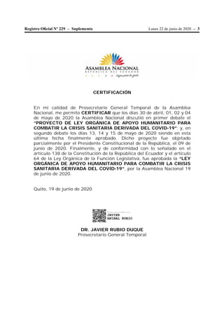 Lunes 22 de junio de 2020 – 3Registro Oﬁcial Nº 229 – Suplemento
CERTIFICACIÓN
En mi calidad de Prosecretario General Temporal de la Asamblea
Nacional, me permito CERTIFICAR que los días 30 de abril, 01, 02 y 04
de mayo de 2020 la Asamblea Nacional discutió en primer debate el
“PROYECTO DE LEY ORGÁNICA DE APOYO HUMANITARIO PARA
COMBATIR LA CRISIS SANITARIA DERIVADA DEL COVID-19”; y, en
segundo debate los días 13, 14 y 15 de mayo de 2020 siendo en esta
última fecha finalmente aprobado. Dicho proyecto fue objetado
parcialmente por el Presidente Constitucional de la República, el 09 de
junio de 2020. Finalmente, y de conformidad con lo señalado en el
artículo 138 de la Constitución de la República del Ecuador y el artículo
64 de la Ley Orgánica de la Función Legislativa, fue aprobada la “LEY
ORGÁNICA DE APOYO HUMANITARIO PARA COMBATIR LA CRISIS
SANITARIA DERIVADA DEL COVID-19”, por la Asamblea Nacional 19
de junio de 2020.
Quito, 19 de junio de 2020
DR. JAVIER RUBIO DUQUE
Prosecretario General Temporal
Firmado electrónicamente por:
JAVIER
ANIBAL RUBIO
 