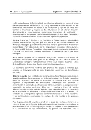 30 – Lunes 22 de junio de 2020 Suplemento – Registro Oﬁcial Nº 229
La Dirección General de Registro Civil, Identificación y Cedulación en coordinación
con el Ministerio de Relaciones Exteriores y Movilidad Humana establecerá los
formularios, mecanismos de solicitud de inscripción y registro en línea para
facilitar la inscripción y registro de las defunciones en el exterior, inclusive
determinando o implementando mecanismos telemáticos de verificación y
autenticación de firmas para cuyo efecto el Ministerio de Relaciones Exteriores y
Movilidad Humana accionará todos los canales diplomáticos posibles.
Décima Primera.- El Ministerio de Transporte y Obras Públicas, atendiendo a
criterios humanitarios, regulará por esta única vez los montos máximos por
demoraje y bodegaje que cobren las empresas navieras por menajes de casa que
han arribado o han sido enviados por los migrantes en proceso de retorno durante
la vigencia del Estado de Excepción y mientras persista la emergencia sanitaria del
Covid-19. Las empresas navieras extenderán el período de gracia por estos
conceptos.
No se podrán recaudar valores extras de recargo a los contenedores enviados por
migrantes ecuatorianos como parte de su menaje de casa. Para el efecto, el
Ministerio de Transporte y Obras Públicas emitirá en un plazo no mayor de 15 días
de la publicación de esta Ley, las correspondientes regulaciones.
La Defensoría del Pueblo resolverá con prioridad las quejas o reclamos que,
respecto al incumplimiento de esta disposición, presenten los beneficiarios
afectados.
Décima Segunda.- Las entidades del sector público, las entidades prestadoras de
servicios públicos, los órganos de las distintas funciones del Estado, cualquiera
fuere su naturaleza, así como las entidades del sistema financiero deberán
organizar e implementar los mecanismos tecnológicos que permitan la
presentación de solicitudes o activación de trámites, así como la comparecencia y
suscripción de actos, contratos, diligencias y escritos a través de medios
telemáticos o electrónicos, salvo en aquellos casos específicos que por la naturaleza
de la actuación sea necesaria la constatación física del acto o el hecho. Las
entidades del sector público y privado facilitarán el empleo de la firma electrónica
y las certificaciones autorizadas. Se excluye de esta medida a los procesos
electorales.
Para la prestación del servicio notarial, en el plazo de 15 días posteriores a la
vigencia de esta ley, el Consejo de la Judicatura dictará el reglamento en el que se
determinen los actos, contratos y diligencias que por requerir la intervención física
o la constatación de los intervinientes, no pueden ser realizados con la
 