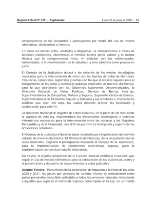 Lunes 22 de junio de 2020 – 31Registro Oﬁcial Nº 229 – Suplemento
comparecencia de los otorgantes o participantes por medio del uso de medios
telemáticos, electrónicos o remotos.
En todos los demás actos, contratos o diligencias, la comparecencia a través de
sistemas telemáticos, electrónicos o remotos tendrá plena validez y la misma
eficacia que la comparecencia física, en relación con las solemnidades,
formalidades, o la manifestación de la voluntad, y será admitida como prueba en
juicio.
El Consejo de la Judicatura dotará a los notarios de los medios tecnológicos
necesarios para la interconexión de éstos con las fuentes de datos de identidad,
tributarias, catastrales, registrales y demás con los que el notario requiere para el
otorgamiento de los actos y escrituras públicas notariales de manera electrónica,
para lo que coordinará con los Gobiernos Autónomos Descentralizados, la
Dirección Nacional de Datos Públicos, Servicio de Rentas Internas,
Superintendencia de Compañías, Valores y Seguros, Superintendencia de Bancos,
Superintendencia de Economía Popular y Solidaria y las entidades e instituciones
públicas que sean del caso, las cuales deberán prestar las facilidades y
colaboración para este fin.
La Dirección Nacional de Registro de Datos Públicos, en el plazo de 60 días desde
la vigencia de esta ley, implementará los mecanismos tecnológicos y sistemas
informáticos necesarios para la interconexión entre las notarías y los Registros
Mercantiles y de la Propiedad, con el fin de permitir la inscripción y registro de las
actuaciones notariales.
El Consejo de la Judicatura fijará las tasas notariales para la prestación del servicio
notarial de manera electrónica. El Ministerio de Finanzas, de la recaudación de las
tasas notariales, asignará el presupuesto necesario al Consejo de la Judicatura,
para la implementación de plataformas electrónicas seguras, para la
implementación del servicio notarial electrónico.
Así mismo, el órgano competente de la Función Judicial emitirá la resolución que
regule el uso de medios telemáticos para la celebración de las audiencias orales y
la presentación y despacho de requerimientos y actos judiciales.
Décima Tercera.- Para efectos de la declaración de impuesto a la renta de los años
2020 y 2021, los gastos por concepto de turismo interno se considerarán como
gastos personales deducibles aplicables a todas las personas naturales, incluyendo
a aquellos que superen el monto de ingresos netos fijado en la Ley, en un monto
 