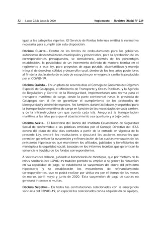 32 – Lunes 22 de junio de 2020 Suplemento – Registro Oﬁcial Nº 229
igual a las categorías vigentes. El Servicio de Rentas Internas emitirá la normativa
necesaria para cumplir con esta disposición.
Décima Cuarta.- Dentro de los límites de endeudamiento para los gobiernos
autónomos descentralizados municipales y provinciales, para la aprobación de los
correspondientes presupuestos, se considerará, además de los porcentajes
establecidos, la posibilidad de un incremento definido de manera técnica en el
reglamento a esta ley, para proyectos de agua potable, alcantarillado y manejo
integral de desechos sólidos y desarrollo rural, dentro de los tres años posteriores
al fin de la declaratoria de estado de excepción por emergencia sanitaria producida
por el COVID-19.
Décima Quinta.- En un plazo de sesenta días el Consejo de Gobierno del Régimen
Especial de Galápagos, el Ministerio de Transporte y Obras Públicas, y la Agencia
de Regulación y Control de la Bioseguridad, implementarán una norma para el
transporte marítimo de carga, desde la parte continental hasta la provincia de
Galápagos con el fin de garantizar el cumplimiento de los protocolos de
bioseguridad y control de especies. Así también, darán facilidades y seguridad para
la transportación marítima de carga en función de las necesidades de cada cantón,
y de la infraestructura con que cuenta cada isla. Asegurará la transportación
marítima a las islas para que el abastecimiento sea oportuno y a bajo costo.
Décima Sexta.- El Directorio del Banco del Instituto Ecuatoriano de Seguridad
Social de conformidad a las políticas emitidas por el Consejo Directivo del IESS
dentro del plazo de diez días contados a partir de la entrada en vigencia de la
presente Ley, emitirá las resoluciones o ejecutará las acciones necesarias que
permitan garantizar la suspensión y refinanciación de las cuotas mensuales de los
préstamos hipotecarios que mantienen los afiliados, jubilados y beneficiarios de
montepío a la seguridad social, basadas en los informes técnicos que garanticen la
solvencia y liquidez de los fondos correspondientes.
A solicitud del afiliado, jubilado o beneficiario de montepío, que por motivos de la
crisis sanitaria del COVID-19 hubiere perdido su empleo o se genere la reducción
en su capacidad de pago, se establecerá la suspensión del cobro del préstamo
hipotecario y se establecerán los mecanismos de refinanciamiento
correspondientes, que se podrá realizar por única vez por el tiempo de los meses
de marzo, abril, mayo y junio de 2020. Esta suspensión de pago de cuotas no
generará intereses o multas.
Décima Séptima.- En todas las contrataciones relacionadas con la emergencia
sanitaria del COVID-19, en especial los relacionados con la adquisición de equipos,
 
