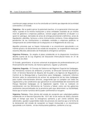 34 – Lunes 22 de junio de 2020 Suplemento – Registro Oﬁcial Nº 229
cuentas por pagar porque no se ha concluido un trámite que depende de la entidad
contratante o el Estado.
Vigésima.- No se podrá ejercer la potestad coactiva, ni se generarán intereses por
mora, cuando en la misma institución u otras entidades estatales de un mismo
nivel de gobierno o empresas públicas, existan pagos pendientes al deudor o a
quien le subrogue, derivados de actas de entrega provisional o definitiva, actas de
liquidación, planillas, facturas u otros instrumentos similares. Estas obligaciones
pendientes de las instituciones o entidades estatales o empresas públicas se
compensarán de conformidad con lo dispuesto en el Reglamento de esta Ley.
Aquellos procesos que se hayan instaurado o se encontraren ejecutando o en
trámite previo a la declaratoria de estado de excepción, se suspenderán hasta por
noventa (90) días adicionales de finalizada la emergencia sanitaria.
Vigésima Primera.- Se amplía el plazo establecido en la disposición transitoria
décimo cuarta de la Ley Orgánica de Educación Intercultural hasta en 31 de
diciembre de 2022.
El Estado, garantizará, el acceso universal al programa de profesionalización y el
financiamiento del mismo, de manera oportuna, regular y suficiente.
Vigésima Segunda.- El Consejo de Gobierno del Régimen Especial de Galápagos,
los ministerios rectores de ambiente y turismo, la Dirección General de Aviación
Civil, el Servicio Nacional de Aduana del Ecuador y la Agencia de Regulación y
Control de la Bioseguridad y Cuarentena para Galápagos, realizarán informes
técnicos sobre la conveniencia de activar los aeropuertos de las Islas Galápagos
para vuelos internacionales directos, asegurando que se cumplan con todas las
regulaciones y las condiciones que garanticen la sostenibilidad del ecosistema del
Parque Nacional Galápagos en la legislación vigente. Esto se realizará en
coordinación con los Ministerios de Turismo y Salud, como con los gobiernos
autónomos descentralizados de la provincia para que determinen su factibilidad,
hasta que el sector turístico del Ecuador continental se recupere.
Vigésima Tercera.- Para efectos del estado de excepción por calamidad pública
establecido en el Decreto Ejecutivo No. 1017 del 16 de marzo de 2020 y durante
todo el tiempo que dure la emergencia sanitaria y por ciento ochenta días
adicionales, quedan suspendidos todos los procesos de coactiva que a la fecha de
la declaración del estado de excepción se hayan instaurado o se encontraren
ejecutando o en trámite, en las instituciones públicas, conforme a la Ley.
 