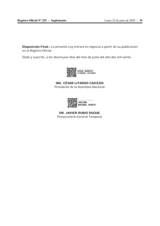 Lunes 22 de junio de 2020 – 35Registro Oﬁcial Nº 229 – Suplemento
Disposición Final.- La presente Ley entrará en vigencia a partir de su publicación
en el Registro Oficial.
Dado y suscrito, a los diecinueve días del mes de junio del año dos mil veinte.
ING. CÉSAR LITARDO CAICEDO.
Presidente de la Asamblea Nacional.
DR. JAVIER RUBIO DUQUE.
Prosecretario General Temporal.
Firmado electrónicamente por:
JAVIER
ANIBAL RUBIO
Firmado electrónicamente por:
CESAR ERNESTO
LITARDO CAICEDO
 