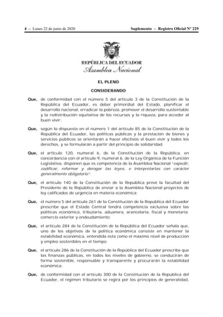 4 – Lunes 22 de junio de 2020 Suplemento – Registro Oﬁcial Nº 229
EL PLENO
CONSIDERANDO
Que, de conformidad con el número 5 del artículo 3 de la Constitución de la
República del Ecuador, es deber primordial del Estado, planificar el
desarrollo nacional, erradicar la pobreza, promover el desarrollo sustentable
y la redistribución equitativa de los recursos y la riqueza, para acceder al
buen vivir;
Que, según lo dispuesto en el número 1 del artículo 85 de la Constitución de la
República del Ecuador, las políticas públicas y la prestación de bienes y
servicios públicos se orientarán a hacer efectivos el buen vivir y todos los
derechos, y se formularán a partir del principio de solidaridad;
Que, el artículo 120, numeral 6, de la Constitución de la República, en
concordancia con el artículo 9, numeral 6, de la Ley Orgánica de la Función
Legislativa, disponen que es competencia de la Asamblea Nacional “expedir,
codificar, reformar y derogar las leyes, e interpretarlas con carácter
generalmente obligatorio”;
Que, el artículo 140 de la Constitución de la República prevé la facultad del
Presidente de la República de enviar a la Asamblea Nacional proyectos de
ley calificados de urgencia en materia económica;
Que, el número 5 del artículo 261 de la Constitución de la República del Ecuador
prescribe que el Estado Central tendrá competencia exclusiva sobre las
políticas económica, tributaria, aduanera, arancelaria, fiscal y monetaria;
comercio exterior y endeudamiento;
Que, el artículo 284 de la Constitución de la República del Ecuador señala que,
uno de los objetivos de la política económica consiste en mantener la
estabilidad económica, entendida ésta como el máximo nivel de producción
y empleo sostenibles en el tiempo;
Que, el artículo 286 de la Constitución de la República del Ecuador prescribe que
las finanzas públicas, en todos los niveles de gobierno, se conducirán de
forma sostenible, responsable y transparente y procurarán la estabilidad
económica;
Que, de conformidad con el artículo 300 de la Constitución de la República del
Ecuador, el régimen tributario se regirá por los principios de generalidad,
 