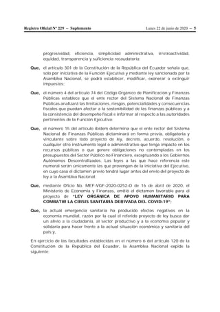 Lunes 22 de junio de 2020 – 5Registro Oﬁcial Nº 229 – Suplemento
progresividad, eficiencia, simplicidad administrativa, irretroactividad,
equidad, transparencia y suficiencia recaudatoria;
Que, el artículo 301 de la Constitución de la República del Ecuador señala que,
solo por iniciativa de la Función Ejecutiva y mediante ley sancionada por la
Asamblea Nacional, se podrá establecer, modificar, exonerar o extinguir
impuestos;
Que, el número 4 del artículo 74 del Código Orgánico de Planificación y Finanzas
Públicas establece que el ente rector del Sistema Nacional de Finanzas
Públicas analizará las limitaciones, riesgos, potencialidades y consecuencias
fiscales que puedan afectar a la sostenibilidad de las finanzas públicas y a
la consistencia del desempeño fiscal e informar al respecto a las autoridades
pertinentes de la Función Ejecutiva;
Que, el número 15 del artículo ibídem determina que el ente rector del Sistema
Nacional de Finanzas Públicas dictaminará en forma previa, obligatoria y
vinculante sobre todo proyecto de ley, decreto, acuerdo, resolución, o
cualquier otro instrumento legal o administrativo que tenga impacto en los
recursos públicos o que genere obligaciones no contempladas en los
presupuestos del Sector Público no Financiero, exceptuando a los Gobiernos
Autónomos Descentralizados. Las leyes a las que hace referencia este
numeral serán únicamente las que provengan de la iniciativa del Ejecutivo,
en cuyo caso el dictamen previo tendrá lugar antes del envío del proyecto de
ley a la Asamblea Nacional;
Que, mediante Oficio No. MEF-VGF-2020-0252-O de 16 de abril de 2020, el
Ministerio de Economía y Finanzas, emitió el dictamen favorable para el
proyecto de “LEY ORGÁNICA DE APOYO HUMANITARIO PARA
COMBATIR LA CRISIS SANITARIA DERIVADA DEL COVID-19”;
Que, la actual emergencia sanitaria ha producido efectos negativos en la
economía mundial, razón por la cual el referido proyecto de ley busca dar
un alivio a la ciudadanía, al sector productivo y a la economía popular y
solidaria para hacer frente a la actual situación económica y sanitaria del
país;y,
En ejercicio de las facultades establecidas en el número 6 del artículo 120 de la
Constitución de la República del Ecuador, la Asamblea Nacional expide la
siguiente:
 