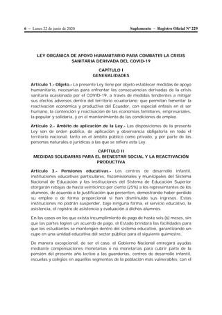 6 – Lunes 22 de junio de 2020 Suplemento – Registro Oﬁcial Nº 229
LEY ORGÁNICA DE APOYO HUMANITARIO PARA COMBATIR LA CRISIS
SANITARIA DERIVADA DEL COVID-19
CAPÍTULO I
GENERALIDADES
Artículo 1.- Objeto.- La presente Ley tiene por objeto establecer medidas de apoyo
humanitario, necesarias para enfrentar las consecuencias derivadas de la crisis
sanitaria ocasionada por el COVID-19, a través de medidas tendientes a mitigar
sus efectos adversos dentro del territorio ecuatoriano; que permitan fomentar la
reactivación económica y productiva del Ecuador, con especial énfasis en el ser
humano, la contención y reactivación de las economías familiares, empresariales,
la popular y solidaria, y en el mantenimiento de las condiciones de empleo.
Artículo 2.- Ámbito de aplicación de la Ley.- Las disposiciones de la presente
Ley son de orden público, de aplicación y observancia obligatoria en todo el
territorio nacional, tanto en el ámbito público como privado, y por parte de las
personas naturales o jurídicas a las que se refiere esta Ley.
CAPÍTULO II
MEDIDAS SOLIDARIAS PARA EL BIENESTAR SOCIAL Y LA REACTIVACIÓN
PRODUCTIVA
Artículo 3.- Pensiones educativas.- Los centros de desarrollo infantil,
instituciones educativas particulares, fiscomisionales y municipales del Sistema
Nacional de Educación y las instituciones del Sistema de Educación Superior
otorgarán rebajas de hasta veinticinco por ciento (25%) a los representantes de los
alumnos, de acuerdo a la justificación que presenten, demostrando haber perdido
su empleo o de forma proporcional si han disminuido sus ingresos. Estas
instituciones no podrán suspender, bajo ninguna forma, el servicio educativo, la
asistencia, el registro de asistencia y evaluación a dichos alumnos.
En los casos en los que exista incumplimiento de pago de hasta seis (6) meses, sin
que las partes logren un acuerdo de pago, el Estado brindará las facilidades para
que los estudiantes se mantengan dentro del sistema educativo, garantizando un
cupo en una unidad educativa del sector público para el siguiente quimestre.
De manera excepcional, de ser el caso, el Gobierno Nacional entregará ayudas
mediante compensaciones monetarias o no monetarias para cubrir parte de la
pensión del presente año lectivo a las guarderías, centros de desarrollo infantil,
escuelas y colegios en aquellos segmentos de la población más vulnerables, con el
 