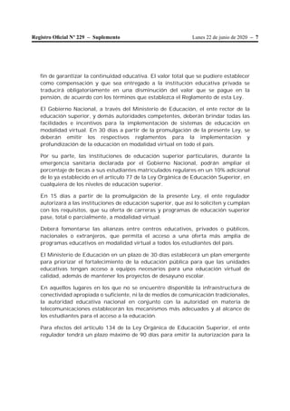 Lunes 22 de junio de 2020 – 7Registro Oﬁcial Nº 229 – Suplemento
fin de garantizar la continuidad educativa. El valor total que se pudiere establecer
como compensación y que sea entregado a la institución educativa privada se
traducirá obligatoriamente en una disminución del valor que se pague en la
pensión, de acuerdo con los términos que establezca el Reglamento de esta Ley.
El Gobierno Nacional, a través del Ministerio de Educación, el ente rector de la
educación superior, y demás autoridades competentes, deberán brindar todas las
facilidades e incentivos para la implementación de sistemas de educación en
modalidad virtual. En 30 días a partir de la promulgación de la presente Ley, se
deberán emitir los respectivos reglamentos para la implementación y
profundización de la educación en modalidad virtual en todo el país.
Por su parte, las instituciones de educación superior particulares, durante la
emergencia sanitaria declarada por el Gobierno Nacional, podrán ampliar el
porcentaje de becas a sus estudiantes matriculados regulares en un 10% adicional
de lo ya establecido en el artículo 77 de la Ley Orgánica de Educación Superior, en
cualquiera de los niveles de educación superior.
En 15 días a partir de la promulgación de la presente Ley, el ente regulador
autorizará a las instituciones de educación superior, que así lo soliciten y cumplan
con los requisitos, que su oferta de carreras y programas de educación superior
pase, total o parcialmente, a modalidad virtual.
Deberá fomentarse las alianzas entre centros educativos, privados o públicos,
nacionales o extranjeros, que permita el acceso a una oferta más amplia de
programas educativos en modalidad virtual a todos los estudiantes del país.
El Ministerio de Educación en un plazo de 30 días establecerá un plan emergente
para priorizar el fortalecimiento de la educación pública para que las unidades
educativas tengan acceso a equipos necesarios para una educación virtual de
calidad, además de mantener los proyectos de desayuno escolar.
En aquellos lugares en los que no se encuentre disponible la infraestructura de
conectividad apropiada o suficiente, ni la de medios de comunicación tradicionales,
la autoridad educativa nacional en conjunto con la autoridad en materia de
telecomunicaciones establecerán los mecanismos más adecuados y al alcance de
los estudiantes para el acceso a la educación.
Para efectos del artículo 134 de la Ley Orgánica de Educación Superior, el ente
regulador tendrá un plazo máximo de 90 días para emitir la autorización para la
 