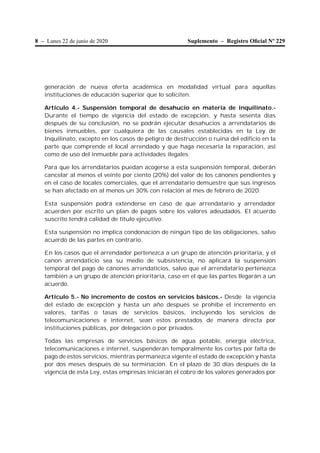 8 – Lunes 22 de junio de 2020 Suplemento – Registro Oﬁcial Nº 229
generación de nueva oferta académica en modalidad virtual para aquellas
instituciones de educación superior que lo soliciten.
Artículo 4.- Suspensión temporal de desahucio en materia de inquilinato.-
Durante el tiempo de vigencia del estado de excepción, y hasta sesenta días
después de su conclusión, no se podrán ejecutar desahucios a arrendatarios de
bienes inmuebles, por cualquiera de las causales establecidas en la Ley de
Inquilinato, excepto en los casos de peligro de destrucción o ruina del edificio en la
parte que comprende el local arrendado y que haga necesaria la reparación, así
como de uso del inmueble para actividades ilegales.
Para que los arrendatarios puedan acogerse a esta suspensión temporal, deberán
cancelar al menos el veinte por ciento (20%) del valor de los cánones pendientes y
en el caso de locales comerciales, que el arrendatario demuestre que sus ingresos
se han afectado en al menos un 30% con relación al mes de febrero de 2020.
Esta suspensión podrá extenderse en caso de que arrendatario y arrendador
acuerden por escrito un plan de pagos sobre los valores adeudados. El acuerdo
suscrito tendrá calidad de título ejecutivo.
Esta suspensión no implica condonación de ningún tipo de las obligaciones, salvo
acuerdo de las partes en contrario.
En los casos que el arrendador pertenezca a un grupo de atención prioritaria, y el
canon arrendaticio sea su medio de subsistencia, no aplicará la suspensión
temporal del pago de cánones arrendaticios, salvo que el arrendatario pertenezca
también a un grupo de atención prioritaria, caso en el que las partes llegarán a un
acuerdo.
Artículo 5.- No incremento de costos en servicios básicos.- Desde la vigencia
del estado de excepción y hasta un año después se prohíbe el incremento en
valores, tarifas o tasas de servicios básicos, incluyendo los servicios de
telecomunicaciones e internet, sean estos prestados de manera directa por
instituciones públicas, por delegación o por privados.
Todas las empresas de servicios básicos de agua potable, energía eléctrica,
telecomunicaciones e internet, suspenderán temporalmente los cortes por falta de
pago de estos servicios, mientras permanezca vigente el estado de excepción y hasta
por dos meses después de su terminación. En el plazo de 30 días después de la
vigencia de esta Ley, estas empresas iniciarán el cobro de los valores generados por
 