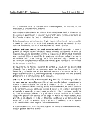 Lunes 22 de junio de 2020 – 9Registro Oﬁcial Nº 229 – Suplemento
concepto de estos servicios, divididos en doce cuotas iguales y sin intereses, multas
ni recargos, a cobrarse mensualmente.
Las compañías proveedoras del servicio de internet garantizarán la prestación de
los elementos que integran el servicio y mantendrán, como mínimo, el conjunto de
beneficiarios actuales, así como la calidad del servicio.
Esta disposición no dará derecho a ningún tipo de indemnización, compensación
o pago a los concesionarios de servicios públicos, ni aún en los casos en los que
contractualmente se haya estipulado reajustes de tarifas o precios.
Artículo 6.- Rebaja en costo del servicio eléctrico.- Para los usuarios del servicio
público de energía eléctrica ubicados en los primeros dos quintiles de nivel de
ingresos, la Agencia Nacional de Control y Regulación de Electricidad dispondrá
una rebaja del 10% en el valor total del servicio de electricidad en los consumos de
los meses de marzo, abril, mayo y junio de 2020; y también dispondrá la rebaja de
los cargos por energía en horas de demanda mínima, para incentivar la reactivación
de los sectores productivos.
De igual forma la Agencia Nacional de Control y Regulación de Electricidad
dispondrá los procedimientos necesarios para que los cargos de potencia de
industrias y comercios que no han laborado durante el estado de excepción y
registran disminución en su consumo promedio de energía sean revisados de forma
proporcional a la disminución de dicho consumo.
Artículo 7.- Prohibición de terminación de pólizas de salud ni suspensión de
su cobertura por mora.- Durante el tiempo que dure el estado de excepción por la
emergencia sanitaria del COVID-19, las compañías de salud prepagada y las de
seguros que oferten cobertura de seguros de asistencia médica, no podrán cancelar
o dar por terminadas las pólizas de seguros de salud, ni los contratos de medicina
prepagada, ni suspender la cobertura de las mismas, ni las prestaciones sanitarias
contractualmente estipuladas, si es que los contratantes, usuarios, beneficiarios o
asegurados presentaren atrasos en los pagos de hasta tres meses consecutivos
previsto en el artículo 31 de la Ley Orgánica que Regula a las Compañías que
Financien Servicios de Atención Integral de Salud Prepagada y a los de Seguros
que Oferten Cobertura de Seguros de Asistencia Médica.
Los montos no pagados se prorratearán para los meses de vigencia del contrato,
sin que generen intereses de mora.
 