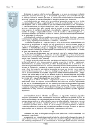 Núm. 111                           Boletín Oﬁcial de Aragón                                       08/06/2010


                                                             VII
               En defecto de acuerdo entre los padres y fracasado, en su caso, el proceso de mediación
           familiar, las relaciones familiares que se deriven de la ruptura de la convivencia deberán regir-
           se por lo que decida el Juez en aplicación de los artículos contenidos en el Capítulo IV de la
           ley, sobre «Medidas de aplicación en defecto del pacto de relaciones familiares».
               La principal medida que adopta la ley es considerar la custodia compartida como el régi-
           men de custodia que el Juez adoptará de forma preferente en interés de los hijos menores a
           falta de pacto, salvo en los supuestos en que la custodia individual fuere lo más conveniente.
           El Juez deberá motivar su decisión teniendo en cuenta el plan de relaciones familiares y los
           factores a los que se reﬁere la ley, como la edad de los hijos, el arraigo social y familiar de los
           hijos, la opinión de los hijos, la aptitud y la voluntad de los progenitores para asegurar la es-
           tabilidad de los hijos o las posibilidades de los padres de conciliar su vida familiar y laboral. La
           ley también establece que en todo acuerdo de custodia, salvo circunstancias excepcionales,
           no se separará a los hermanos.
               La ﬁnalidad de la custodia compartida es un reparto efectivo de los derechos y responsa-
           bilidades de los padres, fomentando las relaciones afectivas y continuadas de convivencia
           con los hijos y la participación directa en su desarrollo y educación.
               La custodia compartida, tal y como se conﬁgura en la ley, no implica necesariamente una
           alternancia de la residencia de los hijos con sus progenitores en periodos iguales, pero sí en
           un tiempo adecuado para el cumplimiento de la ﬁnalidad de la custodia compartida. La ley
           establece un marco ﬂexible para que el Juez pueda valorar todas las circunstancias que con-
           curren en el caso concreto y decida el régimen de convivencia de cada progenitor en interés
           de unas adecuadas relaciones familiares.
               Por otra parte, una de las causas que expresamente prevé la ley para no otorgar la custo-
           dia, ni individual ni compartida, es la violencia doméstica o de género, en línea con el compro-
           miso asumido por los poderes públicos para prevenir, erradicar y castigar la violencia domés-
           tica en todos los ámbitos de la sociedad.
               El Capítulo IV también regula las reglas que deben regir la atribución del uso de la vivienda
           familiar, distinguiendo entre los supuestos de custodia compartida de los hijos y los de custo-
           dia individual. En la custodia compartida, el criterio de atribución del uso de la vivienda es a
           favor del progenitor más necesitado, dado el criterio de igualdad que debe prevalecer en este
           régimen de custodia. En los casos de custodia individual se atribuye el uso con carácter ge-
           neral a favor del progenitor que ostente la custodia, a menos que el mejor interés para las
           relaciones familiares aconseje su atribución al otro progenitor. En todo caso, la atribución del
           uso de la vivienda familiar a uno de los progenitores tendrá una limitación temporal. Una po-
           sibilidad que admite la ley es que el Juez acuerde la venta de la vivienda familiar cuando ello
           fuera necesario para unas adecuadas relaciones familiares. Junto con la atribución del uso de
           la vivienda, la ley regula la distribución del ajuar familiar.
               Este Capítulo se reﬁere, por último, a los gastos de asistencia de los hijos y establece el
           deber de los padres de contribuir proporcionalmente a sus recursos, así como la posibilidad
           de que uno de los padres solicite al otro una asignación económica destinada a compensar la
           desigualdad económica que le produzca la ruptura de la convivencia. Esta asignación com-
           pensatoria, temporal o indeﬁnida, deberá determinarse por el Juez atendiendo a los criterios
           establecidos en la ley, pudiendo asimismo revisarse o extinguirse en los supuestos legalmen-
           te previstos.

                                                           VIII
               En el Capítulo V, titulado «Medidas provisionales», se regulan las medidas que pueden
           adoptarse judicialmente antes de dictarse la resolución deﬁnitiva que apruebe el pacto de
           relaciones familiares o las medidas judiciales aplicables. Para la solicitud de estas medidas
           provisionales se legitima no solamente a los padres, sino también a los hijos a cargo mayores
           de catorce años y al Ministerio Fiscal en su función de protección de los menores. En cuanto
           a los criterios que debe tener en cuenta el Juez se opta por una fórmula genérica de remisión
           a los criterios establecidos en la ley, con el ﬁn de que desde un primer momento se apliquen
           unas medidas que se ajusten lo máximo posible a las que serán deﬁnitivas.

                                                          IX
               Finalmente, en la ley se incluyen dos disposiciones transitorias, cuatro adicionales, una
           derogatoria y tres ﬁnales.
               La ley se dicta con vocación de aplicación a todas las relaciones familiares en los casos de
           ruptura de convivencia de los padres, incluidas las que se han regido por la legislación ante-
           rior, pues lo que se pretende es un cambio social en el concepto de las relaciones familiares

                                             14536
 