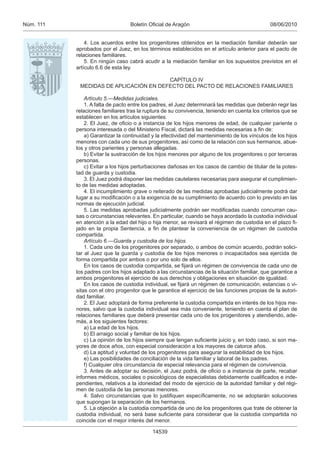 Núm. 111                          Boletín Oﬁcial de Aragón                                      08/06/2010


               4. Los acuerdos entre los progenitores obtenidos en la mediación familiar deberán ser
           aprobados por el Juez, en los términos establecidos en el artículo anterior para el pacto de
           relaciones familiares.
               5. En ningún caso cabrá acudir a la mediación familiar en los supuestos previstos en el
           artículo 6.6 de esta ley.

                                        CAPÍTULO IV
            MEDIDAS DE APLICACIÓN EN DEFECTO DEL PACTO DE RELACIONES FAMILIARES

               Artículo 5.—Medidas judiciales.
               1. A falta de pacto entre los padres, el Juez determinará las medidas que deberán regir las
           relaciones familiares tras la ruptura de su convivencia, teniendo en cuenta los criterios que se
           establecen en los artículos siguientes.
               2. El Juez, de oﬁcio o a instancia de los hijos menores de edad, de cualquier pariente o
           persona interesada o del Ministerio Fiscal, dictará las medidas necesarias a ﬁn de:
               a) Garantizar la continuidad y la efectividad del mantenimiento de los vínculos de los hijos
           menores con cada uno de sus progenitores, así como de la relación con sus hermanos, abue-
           los y otros parientes y personas allegadas.
               b) Evitar la sustracción de los hijos menores por alguno de los progenitores o por terceras
           personas.
               c) Evitar a los hijos perturbaciones dañosas en los casos de cambio de titular de la potes-
           tad de guarda y custodia.
               3. El Juez podrá disponer las medidas cautelares necesarias para asegurar el cumplimien-
           to de las medidas adoptadas.
               4. El incumplimiento grave o reiterado de las medidas aprobadas judicialmente podrá dar
           lugar a su modiﬁcación o a la exigencia de su cumplimiento de acuerdo con lo previsto en las
           normas de ejecución judicial.
               5. Las medidas aprobadas judicialmente podrán ser modiﬁcadas cuando concurran cau-
           sas o circunstancias relevantes. En particular, cuando se haya acordado la custodia individual
           en atención a la edad del hijo o hija menor, se revisará el régimen de custodia en el plazo ﬁ-
           jado en la propia Sentencia, a ﬁn de plantear la conveniencia de un régimen de custodia
           compartida.
               Artículo 6.—Guarda y custodia de los hijos.
               1. Cada uno de los progenitores por separado, o ambos de común acuerdo, podrán solici-
           tar al Juez que la guarda y custodia de los hijos menores o incapacitados sea ejercida de
           forma compartida por ambos o por uno solo de ellos.
               En los casos de custodia compartida, se ﬁjará un régimen de convivencia de cada uno de
           los padres con los hijos adaptado a las circunstancias de la situación familiar, que garantice a
           ambos progenitores el ejercicio de sus derechos y obligaciones en situación de igualdad.
               En los casos de custodia individual, se ﬁjará un régimen de comunicación, estancias o vi-
           sitas con el otro progenitor que le garantice el ejercicio de las funciones propias de la autori-
           dad familiar.
               2. El Juez adoptará de forma preferente la custodia compartida en interés de los hijos me-
           nores, salvo que la custodia individual sea más conveniente, teniendo en cuenta el plan de
           relaciones familiares que deberá presentar cada uno de los progenitores y atendiendo, ade-
           más, a los siguientes factores:
               a) La edad de los hijos.
               b) El arraigo social y familiar de los hijos.
               c) La opinión de los hijos siempre que tengan suﬁciente juicio y, en todo caso, si son ma-
           yores de doce años, con especial consideración a los mayores de catorce años.
               d) La aptitud y voluntad de los progenitores para asegurar la estabilidad de los hijos.
               e) Las posibilidades de conciliación de la vida familiar y laboral de los padres.
               f) Cualquier otra circunstancia de especial relevancia para el régimen de convivencia.
               3. Antes de adoptar su decisión, el Juez podrá, de oﬁcio o a instancia de parte, recabar
           informes médicos, sociales o psicológicos de especialistas debidamente cualiﬁcados e inde-
           pendientes, relativos a la idoneidad del modo de ejercicio de la autoridad familiar y del régi-
           men de custodia de las personas menores.
               4. Salvo circunstancias que lo justiﬁquen especíﬁcamente, no se adoptarán soluciones
           que supongan la separación de los hermanos.
               5. La objeción a la custodia compartida de uno de los progenitores que trate de obtener la
           custodia individual, no será base suﬁciente para considerar que la custodia compartida no
           coincide con el mejor interés del menor.

                                            14539
 