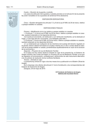 Núm. 111                          Boletín Oﬁcial de Aragón                                     08/06/2010


               Cuarta.—Revisión de la guarda y custodia.
               Los casos de atribución de la guarda y custodia previstos en el artículo 6.6 de la presente
           ley serán revisables en los supuestos de sentencia ﬁrme absolutoria.

                                          DISPOSICIÓN DEROGATORIA

              Única.—Quedan derogados los artículos 7.2 y 8 de la Ley 6/1999, de 26 de marzo, relativa
           a parejas estables no casadas.

                                            DISPOSICIONES FINALES

               Primera.—Modiﬁcación de la Ley relativa a parejas estables no casadas.
               1. El artículo 7.1.b) de la Ley 6/1999, de 26 de marzo, relativa a parejas estables no casa-
           das, quedará redactado en los siguientes términos:
               «b) Cuando el conviviente, sin retribución o con retribución insuﬁciente, se ha dedicado al
           hogar, o a los hijos del otro conviviente, o ha trabajado para éste.»
               2. El artículo 7.3 de la Ley 6/1999, de 26 de marzo, relativa a parejas estables no casadas,
           quedará redactado en los siguientes términos:
               «2. La reclamación por cualquiera de los miembros de la pareja del derecho regulado en
           el párrafo anterior deberá formularse en el plazo máximo de un año a contar desde la extin-
           ción de la pareja estable no casada, ponderándose equilibradamente en razón de la duración
           de la convivencia.»
               Segunda.—Proyecto de Ley de Mediación Familiar.
               En el plazo de tres meses desde la entrada en vigor de la presente ley, el Gobierno de
           Aragón remitirá a las Cortes de Aragón un Proyecto de Ley de Mediación Familiar, en la que
           se regularán el funcionamiento, competencias y atribuciones de este instrumento alternativo
           a la vía judicial, de resolución de los conﬂictos familiares.
               Tercera.—Entrada en vigor.
               La presente ley entrará en vigor a los tres meses de su publicación en el Boletín Oﬁcial de
           Aragón.
               Así lo dispongo a los efectos del artículo 9.1 de la Constitución y los correspondientes del
           Estatuto de Autonomía de Aragón.
               Zaragoza, 26 de mayo de 2010.

                                                              El Presidente del Gobierno de Aragón,
                                                                  MARCELINO IGLESIAS RICOU




                                            14542
 