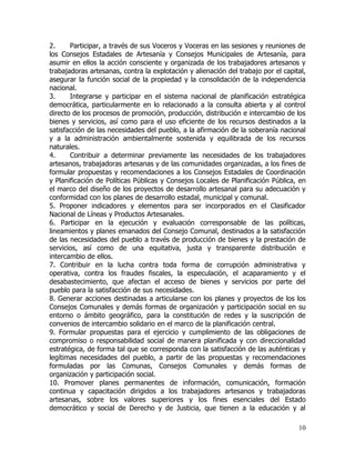 2.     Participar, a través de sus Voceros y Voceras en las sesiones y reuniones de
los Consejos Estadales de Artesanía y Consejos Municipales de Artesanía, para
asumir en ellos la acción consciente y organizada de los trabajadores artesanos y
trabajadoras artesanas, contra la explotación y alienación del trabajo por el capital,
asegurar la función social de la propiedad y la consolidación de la independencia
nacional.
3.     Integrarse y participar en el sistema nacional de planificación estratégica
democrática, particularmente en lo relacionado a la consulta abierta y al control
directo de los procesos de promoción, producción, distribución e intercambio de los
bienes y servicios, así como para el uso eficiente de los recursos destinados a la
satisfacción de las necesidades del pueblo, a la afirmación de la soberanía nacional
y a la administración ambientalmente sostenida y equilibrada de los recursos
naturales.
4.     Contribuir a determinar previamente las necesidades de los trabajadores
artesanos, trabajadoras artesanas y de las comunidades organizadas, a los fines de
formular propuestas y recomendaciones a los Consejos Estadales de Coordinación
y Planificación de Políticas Públicas y Consejos Locales de Planificación Pública, en
el marco del diseño de los proyectos de desarrollo artesanal para su adecuación y
conformidad con los planes de desarrollo estadal, municipal y comunal.
5. Proponer indicadores y elementos para ser incorporados en el Clasificador
Nacional de Líneas y Productos Artesanales.
6. Participar en la ejecución y evaluación corresponsable de las políticas,
lineamientos y planes emanados del Consejo Comunal, destinados a la satisfacción
de las necesidades del pueblo a través de producción de bienes y la prestación de
servicios, así como de una equitativa, justa y transparente distribución e
intercambio de ellos.
7. Contribuir en la lucha contra toda forma de corrupción administrativa y
operativa, contra los fraudes fiscales, la especulación, el acaparamiento y el
desabastecimiento, que afectan el acceso de bienes y servicios por parte del
pueblo para la satisfacción de sus necesidades.
8. Generar acciones destinadas a articularse con los planes y proyectos de los los
Consejos Comunales y demás formas de organización y participación social en su
entorno o ámbito geográfico, para la constitución de redes y la suscripción de
convenios de intercambio solidario en el marco de la planificación central.
9. Formular propuestas para el ejercicio y cumplimiento de las obligaciones de
compromiso o responsabilidad social de manera planificada y con direccionalidad
estratégica, de forma tal que se corresponda con la satisfacción de las auténticas y
legítimas necesidades del pueblo, a partir de las propuestas y recomendaciones
formuladas por las Comunas, Consejos Comunales y demás formas de
organización y participación social.
10. Promover planes permanentes de información, comunicación, formación
continua y capacitación dirigidos a los trabajadores artesanos y trabajadoras
artesanas, sobre los valores superiores y los fines esenciales del Estado
democrático y social de Derecho y de Justicia, que tienen a la educación y al

                                                                                   10
 
