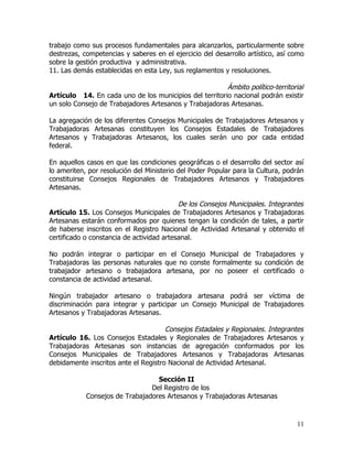 trabajo como sus procesos fundamentales para alcanzarlos, particularmente sobre
destrezas, competencias y saberes en el ejercicio del desarrollo artístico, así como
sobre la gestión productiva y administrativa.
11. Las demás establecidas en esta Ley, sus reglamentos y resoluciones.

                                                        Ámbito político-territorial
Artículo 14. En cada uno de los municipios del territorio nacional podrán existir
un solo Consejo de Trabajadores Artesanos y Trabajadoras Artesanas.

La agregación de los diferentes Consejos Municipales de Trabajadores Artesanos y
Trabajadoras Artesanas constituyen los Consejos Estadales de Trabajadores
Artesanos y Trabajadoras Artesanos, los cuales serán uno por cada entidad
federal.

En aquellos casos en que las condiciones geográficas o el desarrollo del sector así
lo ameriten, por resolución del Ministerio del Poder Popular para la Cultura, podrán
constituirse Consejos Regionales de Trabajadores Artesanos y Trabajadores
Artesanas.

                                           De los Consejos Municipales. Integrantes
Artículo 15. Los Consejos Municipales de Trabajadores Artesanos y Trabajadoras
Artesanas estarán conformados por quienes tengan la condición de tales, a partir
de haberse inscritos en el Registro Nacional de Actividad Artesanal y obtenido el
certificado o constancia de actividad artesanal.

No podrán integrar o participar en el Consejo Municipal de Trabajadores y
Trabajadoras las personas naturales que no conste formalmente su condición de
trabajador artesano o trabajadora artesana, por no poseer el certificado o
constancia de actividad artesanal.

Ningún trabajador artesano o trabajadora artesana podrá ser víctima de
discriminación para integrar y participar un Consejo Municipal de Trabajadores
Artesanos y Trabajadoras Artesanas.

                                      Consejos Estadales y Regionales. Integrantes
Artículo 16. Los Consejos Estadales y Regionales de Trabajadores Artesanos y
Trabajadoras Artesanas son instancias de agregación conformados por los
Consejos Municipales de Trabajadores Artesanos y Trabajadoras Artesanas
debidamente inscritos ante el Registro Nacional de Actividad Artesanal.

                                  Sección II
                                Del Registro de los
            Consejos de Trabajadores Artesanos y Trabajadoras Artesanas



                                                                                 11
 