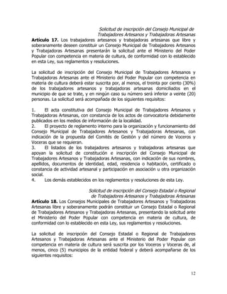 Solicitud de inscripción del Consejo Municipal de
                                 Trabajadores Artesanos y Trabajadoras Artesanas
Artículo 17. Los trabajadores artesanos y trabajadoras artesanas que libre y
soberanamente deseen constituir un Consejo Municipal de Trabajadores Artesanos
y Trabajadoras Artesanas presentarán la solicitud ante el Ministerio del Poder
Popular con competencia en materia de cultura, de conformidad con lo establecido
en esta Ley, sus reglamentos y resoluciones.

La solicitud de inscripción del Consejo Municipal de Trabajadores Artesanos y
Trabajadoras Artesanas ante el Ministerio del Poder Popular con competencia en
materia de cultura deberá estar suscrita por, al menos, el treinta por ciento (30%)
de los trabajadores artesanos y trabajadoras artesanas domiciliados en el
municipio de que se trate, y en ningún caso su número será inferior a veinte (20)
personas. La solicitud será acompañada de los siguientes requisitos:

1.      El acta constitutiva del Consejo Municipal de Trabajadores Artesanos y
Trabajadoras Artesanas, con constancia de los actos de convocatoria debidamente
publicados en los medios de información de la localidad.
2.      El proyecto de reglamento interno para la organización y funcionamiento del
Consejo Municipal de Trabajadores Artesanos y Trabajadoras Artesanas, con
indicación de la propuesta del Comités de Gestión y del número de Voceros y
Voceras que se requieran.
3.      El listados de los trabajadores artesanos y trabajadoras artesanas que
apoyan la solicitud de constitución e inscripción del Consejo Municipal de
Trabajadores Artesanos y Trabajadoras Artesanas, con indicación de sus nombres,
apellidos, documentos de identidad, edad, residencia o habitación, certificado o
constancia de actividad artesanal y participación en asociación u otra organización
social.
4.      Los demás establecidos en los reglamentos y resoluciones de esta Ley.

                            Solicitud de inscripción del Consejo Estadal o Regional
                             de Trabajadores Artesanos y Trabajadoras Artesanas
Artículo 18. Los Consejos Municipales de Trabajadores Artesanos y Trabajadoras
Artesanas libre y soberanamente podrán constituir un Consejo Estadal o Regional
de Trabajadores Artesanos y Trabajadoras Artesanas, presentando la solicitud ante
el Ministerio del Poder Popular con competencia en materia de cultura, de
conformidad con lo establecido en esta Ley, sus reglamentos y resoluciones.

La solicitud de inscripción del Consejo Estadal o Regional de Trabajadores
Artesanos y Trabajadoras Artesanas ante el Ministerio del Poder Popular con
competencia en materia de cultura será suscrita por los Voceros y Voceras de, al
menos, cinco (5) municipios de la entidad federal y deberá acompañarse de los
siguientes requisitos:



                                                                                12
 