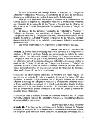 1.     El acta constitutiva del Consejo Estadal o Regional de Trabajadores
Artesanos y Trabajadoras Artesanas, con constancia de los actos de convocatoria
debidamente publicados en los medios de información de la localidad.
2.     El proyecto de reglamento interno para la organización y funcionamiento del
Consejo Estadal o Regional de Trabajadores Artesanos y Trabajadoras Artesanas,
con indicación de la propuesta de los Voceros y Voceras que lo integran por
delegación de los Consejos Municipales de Trabajadores Artesanos y Trabajadoras
Artesanas.
3.     El listados de los Consejos Municipales de Trabajadores Artesanos y
Trabajadoras Artesanas que constituyen el Consejo Estadal o Regional de
Trabajadores Artesanos y Trabajadoras Artesanas, con datos de inscripción ante el
Registro Nacional de Actividad Artesanal e indicación de los nombres, apellidos,
documentos de identidad de los trabajadores artesanos y trabajadoras artesanas
que lo conforman.
4.     Los demás establecidos en los reglamentos y resoluciones de esta Ley.

                                             Observaciones a solicitud y subsanación
Artículo 19. Dentro de los quince (15) días hábiles siguientes a la recepción de la
solicitud, el Ministerio del Poder Popular con competencia en materia de cultura
podrá realizar observaciones al proyecto de Consejo de Trabajadores Artesanos y
Trabajadoras Artesanas de que se trate, entre ellas, sobre la condición efectiva de
sus integrantes como trabajadores artesanos o trabajadoras artesanas; o sobre su
condición de Consejos Municipales de Trabajadores Artesanos y Trabajadoras
Artesanas, sobre el número de Voceros y Voceras propuestos para ser electos y
electas democráticamente, en proporción al número de integrantes del Consejo o
sobre su efectivo ámbito territorial de actuación.

Subsanadas las observaciones realizadas, el Ministerio del Poder Popular con
competencia en materia de cultura procederá, dentro de los treinta (30) días
siguientes, a inscribir obligatoriamente en el Registro Nacional de Actividad
Artesanal el Consejo de Trabajadores Artesanos y Trabajadoras Artesanas de que
se trate, asignándoles un número en el registro administrativo llevado al efecto
para su identificación, atendiendo a su ámbito político territorial de actuación, a los
fines de brindar certeza jurídica y veracidad a los actos del Consejo y preservar los
derechos de sus integrantes.

La inscripción ante el Registro Nacional de Actividad Artesanal dota al Consejo
Municipal, Estadal o Regional de Trabajadores Artesanos y Trabajadoras Artesanas
de personalidad jurídica propia.

                                              Controversias por diversas solicitudes
Artículo 20. A los fines de la inscripción en el Registro Nacional de Actividad
Artesanal, el Ministerio del Poder Popular con competencia en materia de cultura,
sin excepción, dará trámite en forma correlativa las solicitudes formuladas para la

                                                                                    13
 
