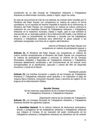 constitución de un sólo Consejo de Trabajadores Artesanos y Trabajadoras
Artesanas en determinado municipio, estado o región, según los casos.

En caso de concurrencia de más de una solicitud, las mismas serán resueltas por el
Ministerio del Poder Popular con competencia en materia de cultura en forma
conciliatoria. En el supuesto de hacerse imposible la solución de la controversia, el
Ministerio del Poder Popular con competencia en materia de cultura ordenará la
realización de una Asamblea General de Trabajadores Artesanos y Trabajadoras
Artesanas en la respectivo municipio, estado o región, para lo cual solicitará la
intervención de un autoridad judicial y de la Defensoría del Pueblo, a los efectos de
llevar a cabo un procedimiento de referendo o consulta con los trabajadores
artesanos y trabajadoras artesanas para determinar el apoyo popular a las
solicitudes consignadas a los fines de su registro administrativo.

                                      Informe al Ministerio del Poder Popular con
                                competencia en materia de participación popular o
                                                                        comunas
Artículo 21. El Ministerio del Poder Popular con competencia en materia de
cultura remitirá semestralmente al Ministerio del Poder Popular con competencia
en materia de participación popular o comunas un informe de los Consejos
Municipales, Estadales y Regionales de Trabajadores Artesanos y Trabajadoras
Artesanas debidamente constituidos y del funcionamiento de los mismos como
corresponsables en la planificación, ejecución y control del Plan de Desarrollo
Económico y Social de la Nación.

                                                              Tramitación gratuita
Artículo 22. Los trámites inscripción y registro de los Consejos de Trabajadores
Artesanos y Trabajadoras Artesanas serán gratuitos y no impondrán el pago de
ninguna figura tributaria, incluyendo impuesto, tasas y derechos de registro en los
órganos de la Administración Pública.


                                  Sección Tercera
            De las instancias organizativas de los Consejos Municipales
              de Trabajadores Artesanos y Trabajadoras Artesanas
                                                                              •
                             Organización interna de los Consejos de Trabajadores
Artículo 23. Los Consejos Municipal de Trabajadores Artesanos y Trabajadoras
Artesanas tendrán los siguientes órganos:

   1. Asamblea General. Es la máxima instancia de democracia participativa,
   directa y protagónica de los trabajadores artesanos y trabajadoras artesanas
   que integran el Consejo. Al ser expresión del poder constituyente de los
   trabajadores artesanas y trabajadoras artesanas sus decisiones son de carácter

                                                                                  14
 