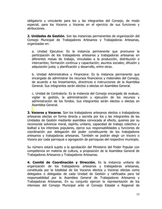 obligatorio y vinculante para los y las integrantes del Consejo, de modo
especial, para los Voceros y Voceras en el ejercicio de sus funciones y
atribuciones.

2. Unidades de Gestión. Son las instancias permanentes de organización del
Consejo Municipal de Trabajadores Artesanos y Trabajadoras Artesanas,
organizadas en:

   a. Unidad Ejecutiva: Es la instancia permanente que promueve la
   participación de los trabajadores artesanos y trabajadoras artesanas en
   diferentes mesas de trabajo, vinculadas a la producción, distribución e
   intercambio; formación continua y capacitación; asuntos sociales; difusión y
   adquisición justa; y planificación y desarrollo, entre otras.

   b. Unidad Administrativa y Financiera: Es la instancia permanente que
   encargada de administrar los recursos financieros y materiales del Consejo,
   de acuerdo a los lineamientos, directrices e instrucciones de la Asamblea
   General. Sus integrantes serán electos o electas en Asamblea General.

   c. Unidad de Contraloría: Es la instancia del Consejo encargada de evaluar,
   vigilar la gestión, la administración y ejecución de los recursos y
   administración de los fondos. Sus integrantes serán electos o electas en
   Asamblea General.

3. Voceros y Voceras. Son los trabajadores artesanos electos o trabajadoras
artesanas electas en forma directa y secreta por los y las integrantes de las
Unidades de Gestión mediante asamblea convocada al efecto, quienes por su
reconocida solvencia moral, espíritu unitario, capacidad de trabajo colectivo y
lealtad a los intereses populares, ejerce sus responsabilidades y funciones de
coordinación por delegación del poder constituyente de los trabajadores
artesanos y trabajadoras artesanas. También se podrán elegir un Vocero o
Vocera por cada parroquia o agregación de parroquias del respectivo municipio.

Su número estará sujeto a la aprobación del Ministerio del Poder Popular con
competencia en materia de cultura, a proposición de la Asamblea General de
Trabajadores Artesanos y Trabajadores Artesanas.

4. Comité de Coordinación y Dirección. Es la instancia unitaria de
organización de los trabajadores artesanos y trabajadoras artesanas,
constituida por la totalidad de los Voceros electos y Voceras electas como
delegados o delegadas de cada Unidad de Gestión y ratificados para tal
responsabilidad por la Asamblea General de Trabajadores Artesanos y
Trabajadoras Artesanas. En su conjunto ejercen la representación de los
intereses del Consejo Municipal ante el Consejo Estadal o Regional de

                                                                            15
 