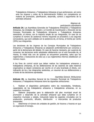 Trabajadores Artesanos y Trabajadoras Artesanas al que pertenezcan, así como
   ante los órganos y entes de la Administración Pública con competencia en
   materia de promoción, planificación, desarrollo, control y seguimiento de la
   actividad artesanal.

                                                                        Régimen de
                                                          participación asamblearia
Artículo 24. Las Asambleas Generales de Trabajadores Artesanos y Trabajadoras
Artesanas, las Unidades de Gestión y el Comité de Coordinación y Dirección de los
Consejos Municipales de Trabajadores Artesanos y Trabajadoras Artesanas
sesionarán, al menos, con la mayoría simple de sus integrantes. En caso de no
cumplirse el número de asistencia mínimo requerido se procederá a una segunda
convocatoria, que será validada con la asistencia de, al menos, el treinta por ciento
(30%) sus integrantes.

Las decisiones de los órganos de los Consejos Municipales de Trabajadores
Artesanos y Trabajadoras Artesanas se adoptarán preferiblemente por consenso a
partir de la democracia del debate. En caso de hacerse necesario, por ausencia de
consenso, las decisiones serán adoptadas válidamente con el voto favorable de, al
menos, la mitad más uno de quienes se encuentren presentes, salvo que los
reglamentos y resoluciones de esta Ley o sus reglamentos internos establezcan un
número mayor.

A los fines de control social que deban realizar los trabajadores artesanos y
trabajadoras artesanas, de las deliberaciones de las sesiones de cada instancia
organizativa se dejará constancia por escrito en el acta levantada al efecto, con
indicación de los y las integrantes asistentes, un resumen de sus deliberaciones y
el texto de las decisiones aprobadas.

                                                   Asamblea General. Atribuciones
Artículo 25. La Asamblea General de los Consejos Municipal de Trabajadores
Artesanos y Trabajadoras Artesanas tiene las siguientes atribuciones:

1.    Realizar el diagnóstico participativo sobre las necesidades, fortalezas,
capacidades de los trabajadores artesanos y trabajadoras artesanas, en su
respectivo municipio.
2.    Elaborar propuestas para la elaboración del plan municipal anual de
promoción y desarrollo de la actividad artesanal que deba cumplirse en el
respectivo municipio y estado, incluyendo todos los aspectos vinculados con la
producción, promoción, difusión, distribución    e intercambio de productos
artesanales.
3.    Determinar el número de unidades de gestión, de Voceros y Voceras en que
se organizará el Consejo.



                                                                                  16
 