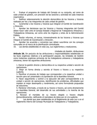 4.     Evaluar el programa de trabajo del Consejo en su conjunto, así como de
cada unidad de gestión, con precisión de las sesiones y actividad de cada instancia
organizativa.
5.     Ratificar soberanamente la elección democrática de los Voceros y Voceras
realizada por los y las integrantes de cada unidad de gestión.
6.     Juramentar a los Voceros y Voceras que integran el Comité de Coordinación
y Dirección.
7.     Aprobar las decisiones que los Voceros y Voceras integrantes del Comité
deben hacer valer ante el Consejo Estadal o Regional de Trabajadores Artesanos y
Trabajadoras Artesanas, así como ante los órganos y entes de la Administración
Pública.
8.     Recibir informes, al menos, trimestralmente de los Voceros y Voceras que
integran el Comité de Coordinación y Dirección.
9.     Aprobar los acuerdos y convenios que deban suscribirse con los consejos
comunales en el marco de la planificación centralizada.
10.    Las demás establecidas en esta Ley, sus reglamentos y resoluciones.

                                                 Unidades de Gestión. Atribuciones
Artículo 26. Sin perjuicio de las atribuciones y responsabilidades establecidas en
las leyes orgánicas relativas a la participación popular, las Unidades de Gestión
como instancias orgánicas primarias de los trabajadores artesanos y trabajadoras
artesanas, tienen las siguientes atribuciones:

   1. Ejercer la gestión directa y democrática en su respectiva unidad o sección de
   operaciones.
   2. Elegir en forma directa y secreta al Vocero o Vocera y su respectivo
   suplente.
   3. Planificar el proceso de trabajo que correspondan a la respectiva unidad o
   sección para ser presentado a la aprobación de la Asamblea General.
   4. Hacer seguimiento y control a la ejecución del plan correspondiente a la
   unidad o sección de operaciones, identificando los problemas, dificultades que
   impiden el mejor desempeño y rendimiento, así como formulando propuestas
   de soluciones.
   5. Mantener informado, a través de su Vocera o Vocero, así como directamente
   en Asamblea General, del desarrollo de sus actividades y la marcha de las
   operaciones.
   6. Revocar el mandato de su Vocero elegido o Vocera elegida
   democráticamente, ratificando el reemplazo de éstos por el o la suplente.
   7.       Las demás que sean establecidas en el Reglamento de esta Ley o en el
   reglamento interno del Consejo Municipal de Trabajadores y Trabajadoras.




                                                                                17
 