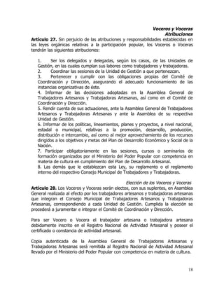 Voceros y Voceras
                                                                    Atribuciones
Artículo 27. Sin perjuicio de las atribuciones y responsabilidades establecidas en
las leyes orgánicas relativas a la participación popular, los Voceros o Voceras
tendrán las siguientes atribuciones:

   1.     Ser los delegados y delegadas, según los casos, de las Unidades de
   Gestión, en las cuales cumplan sus labores como trabajadores y trabajadoras.
   2.     Coordinar las sesiones de la Unidad de Gestión a que pertenezcan.
   3.     Pertenecer y cumplir con las obligaciones propias del Comité de
   Coordinación y Dirección, asegurando el adecuado funcionamiento de las
   instancias organizativas de éste.
   4. Informar de las decisiones adoptadas en la Asamblea General de
   Trabajadores Artesanos y Trabajadoras Artesanas, así como en el Comité de
   Coordinación y Dirección.
   5. Rendir cuenta de sus actuaciones, ante la Asamblea General de Trabajadores
   Artesanos y Trabajadoras Artesanas y ante la Asamblea de su respectiva
   Unidad de Gestión.
   6. Informar de los políticas, lineamientos, planes y proyectos, a nivel nacional,
   estadal o municipal, relativas a la promoción, desarrollo, producción,
   distribución e intercambio, así como al mejor aprovechamiento de los recursos
   dirigidos a los objetivos y metas del Plan de Desarrollo Económico y Social de la
   Nación.
   7. Participar obligatoriamente en las sesiones, cursos o seminarios de
   formación organizados por el Ministerio del Poder Popular con competencia en
   materia de cultura en cumplimiento del Plan de Desarrollo Artesanal.
   8. Las demás que le establezcan esta Ley, su reglamento o el reglamento
   interno del respectivo Consejo Municipal de Trabajadores y Trabajadoras.

                                                  Elección de los Voceros y Voceras
Artículo 28. Los Voceros y Voceras serán electos, con sus suplentes, en Asamblea
General realizada al efecto por los trabajadores artesanos y trabajadoras artesanas
que integran el Consejo Municipal de Trabajadores Artesanos y Trabajadoras
Artesanas, correspondiendo a cada Unidad de Gestión. Cumplida la elección se
procederá a juramentar e integrar el Comité de Coordinación y Dirección.

Para ser Vocero o Vocera el trabajador artesana o trabajadora artesana
debidamente inscrito en el Registro Nacional de Actividad Artesanal y poseer el
certificado o constancia de actividad artesanal.

Copia autenticada de la Asamblea General de Trabajadores Artesanas y
Trabajadoras Artesanas será remitida al Registro Nacional de Actividad Artesanal
llevado por el Ministerio del Poder Popular con competencia en materia de cultura.



                                                                                 18
 