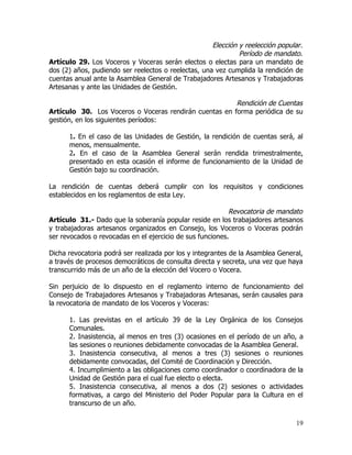 Elección y reelección popular.
                                                              Período de mandato.
Artículo 29. Los Voceros y Voceras serán electos o electas para un mandato de
dos (2) años, pudiendo ser reelectos o reelectas, una vez cumplida la rendición de
cuentas anual ante la Asamblea General de Trabajadores Artesanos y Trabajadoras
Artesanas y ante las Unidades de Gestión.

                                                        Rendición de Cuentas
Artículo 30. Los Voceros o Voceras rendirán cuentas en forma periódica de su
gestión, en los siguientes períodos:

      1. En el caso de las Unidades de Gestión, la rendición de cuentas será, al
      menos, mensualmente.
      2. En el caso de la Asamblea General serán rendida trimestralmente,
      presentado en esta ocasión el informe de funcionamiento de la Unidad de
      Gestión bajo su coordinación.

La rendición de cuentas deberá cumplir con los requisitos y condiciones
establecidos en los reglamentos de esta Ley.

                                                           Revocatoria de mandato
Artículo 31.- Dado que la soberanía popular reside en los trabajadores artesanos
y trabajadoras artesanos organizados en Consejo, los Voceros o Voceras podrán
ser revocados o revocadas en el ejercicio de sus funciones.

Dicha revocatoria podrá ser realizada por los y integrantes de la Asamblea General,
a través de procesos democráticos de consulta directa y secreta, una vez que haya
transcurrido más de un año de la elección del Vocero o Vocera.

Sin perjuicio de lo dispuesto en el reglamento interno de funcionamiento del
Consejo de Trabajadores Artesanos y Trabajadoras Artesanas, serán causales para
la revocatoria de mandato de los Voceros y Voceras:

      1. Las previstas en el artículo 39 de la Ley Orgánica de los Consejos
      Comunales.
      2. Inasistencia, al menos en tres (3) ocasiones en el período de un año, a
      las sesiones o reuniones debidamente convocadas de la Asamblea General.
      3. Inasistencia consecutiva, al menos a tres (3) sesiones o reuniones
      debidamente convocadas, del Comité de Coordinación y Dirección.
      4. Incumplimiento a las obligaciones como coordinador o coordinadora de la
      Unidad de Gestión para el cual fue electo o electa.
      5. Inasistencia consecutiva, al menos a dos (2) sesiones o actividades
      formativas, a cargo del Ministerio del Poder Popular para la Cultura en el
      transcurso de un año.

                                                                                19
 