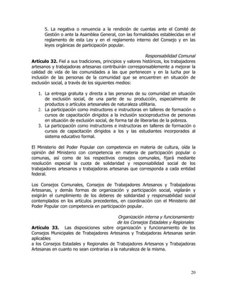 5. La negativa o renuencia a la rendición de cuentas ante el Comité de
      Gestión o ante la Asamblea General, con las formalidades establecidas en el
      reglamento de esta Ley y en el reglamento interno del Consejo y en las
      leyes orgánicas de participación popular.

                                                           Responsabilidad Comunal
Artículo 32. Fiel a sus tradiciones, principios y valores históricos, los trabajadores
artesanos y trabajadoras artesanas contribuirán corresponsablemente a mejorar la
calidad de vida de las comunidades a las que pertenecen y en la lucha por la
inclusión de las personas de la comunidad que se encuentren en situación de
exclusión social, a través de los siguientes medios:

   1. La entrega gratuita y directa a las personas de su comunidad en situación
      de exclusión social, de una parte de su producción, especialmente de
      productos o artículos artesanales de naturaleza utilitaria.
   2. La participación como instructores e instructoras en talleres de formación o
      cursos de capacitación dirigidos a la inclusión socioproductiva de personas
      en situación de exclusión social, de forma tal de liberarlas de la pobreza.
   3. La participación como instructores e instructoras en talleres de formación o
      cursos de capacitación dirigidos a los y las estudiantes incorporados al
      sistema educativo formal.

El Ministerio del Poder Popular con competencia en materia de cultura, oída la
opinión del Ministerio con competencia en materia de participación popular o
comunas, así como de los respectivos consejos comunales, fijará mediante
resolución especial la cuota de solidaridad y responsabilidad social de los
trabajadores artesanos y trabajadoras artesanas que corresponda a cada entidad
federal.

Los Consejos Comunales, Consejos de Trabajadores Artesanos y Trabajadoras
Artesanas, y demás formas de organización y participación social, vigilarán y
exigirán el cumplimiento de los deberes de solidaridad y responsabilidad social
contemplados en los artículos precedentes, en coordinación con el Ministerio del
Poder Popular con competencia en participación popular.

                                           Organización interna y funcionamiento
                                           de los Consejos Estadales y Regionales
Artículo 33. Las disposiciones sobre organización y funcionamiento de los
Consejos Municipales de Trabajadores Artesanos y Trabajadoras Artesanas serán
aplicables
a los Consejos Estadales y Regionales de Trabajadores Artesanos y Trabajadoras
Artesanas en cuanto no sean contrarias a la naturaleza de la misma.




                                                                                   20
 