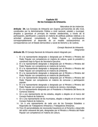 Capítulo III
                             De los Consejos de Artesanía.

                                                        Naturaleza de las instancias
Artículo 34. Los Consejos de Artesanía son órganos permanentes de alto nivel,
constituidos por la Administración Pública a nivel nacional, estadal y municipal,
dirigidos a garantizar el principio de mandar obedeciendo, a través de la
participación, planificación y asesoría en materia de políticas públicas relativas a la
actividad artesanal, consolidando el Poder Popular y contribuyendo
corresponsablemente al desarrollo de un modelo socioeconómico en
correspondencia con el Estado democrático y social de Derecho y de Justicia.

                                                  Consejo Nacional de Artesanía.
                                                                     Integrantes
Artículo 35. El Consejo Nacional de Artesanía estará integrado por:

   1. El o la representante designado o designada por el Ministro o Ministra del
       Poder Popular con competencia en materia de cultura, quien lo presidirá y
       coordinará bajo la figura de Secretaría Ejecutiva.
   2. El o la representante designado o designada por el Ministro o Ministra del
       Poder Popular con competencia en materia de turismo.
   3. El o la representante designado o designada por el Ministro o Ministra del
       Poder Popular con competencia en materia de ambiente.
   4. El o la representante designado o designada por el Ministro o Ministra del
       Poder Popular con competencia en materia de planificación.
   5. El o la representante designado o designada por el Ministro o Ministra del
       Poder Popular con competencia en materia de comunas y participación
       popular.
   6. El o la representante designado o designada por el Ministro o Ministra del
       Poder Popular con competencia en materia de ciencia y tecnología.
   7. El o la representante designada por el Presidente o Presidenta del Banco de
       Comercio Exterior.
   8. Un o una representante de los estados, elegido o elegida en el marco del
       Consejo Federal de Gobierno.
   9. Un o una representante de los municipios, elegido o elegida en el marco del
       Consejo Federal de Gobierno.
   10. Un o una representante de cada uno de los Consejos Estadales o
       Regionales de Trabajadores Artesanos y Trabajadoras Artesanas.
   11. Tres (3) personalidades de reconocida trayectoria en el fomento y desarrollo
       del sector artesanal del país, designadas por el Ministro o Ministra del Poder
       Popular con competencia en materia de cultura.

                                                                                    21
 