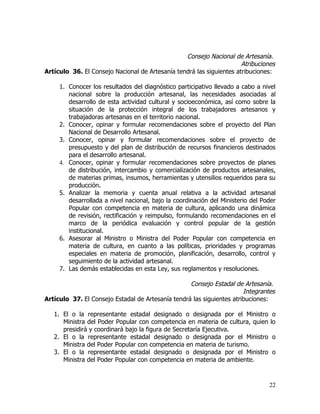 Consejo Nacional de Artesanía.
                                                                      Atribuciones
Artículo 36. El Consejo Nacional de Artesanía tendrá las siguientes atribuciones:

     1. Conocer los resultados del diagnóstico participativo llevado a cabo a nivel
        nacional sobre la producción artesanal, las necesidades asociadas al
        desarrollo de esta actividad cultural y socioeconómica, así como sobre la
        situación de la protección integral de los trabajadores artesanos y
        trabajadoras artesanas en el territorio nacional.
     2. Conocer, opinar y formular recomendaciones sobre el proyecto del Plan
        Nacional de Desarrollo Artesanal.
     3. Conocer, opinar y formular recomendaciones sobre el proyecto de
        presupuesto y del plan de distribución de recursos financieros destinados
        para el desarrollo artesanal.
     4. Conocer, opinar y formular recomendaciones sobre proyectos de planes
        de distribución, intercambio y comercialización de productos artesanales,
        de materias primas, insumos, herramientas y utensilios requeridos para su
        producción.
     5. Analizar la memoria y cuenta anual relativa a la actividad artesanal
        desarrollada a nivel nacional, bajo la coordinación del Ministerio del Poder
        Popular con competencia en materia de cultura, aplicando una dinámica
        de revisión, rectificación y reimpulso, formulando recomendaciones en el
        marco de la periódica evaluación y control popular de la gestión
        institucional.
     6. Asesorar al Ministro o Ministra del Poder Popular con competencia en
        materia de cultura, en cuanto a las políticas, prioridades y programas
        especiales en materia de promoción, planificación, desarrollo, control y
        seguimiento de la actividad artesanal.
     7. Las demás establecidas en esta Ley, sus reglamentos y resoluciones.

                                                   Consejo Estadal de Artesanía.
                                                                       Integrantes
Artículo 37. El Consejo Estadal de Artesanía tendrá las siguientes atribuciones:

   1. El o la representante estadal designado o designada por el Ministro          o
      Ministra del Poder Popular con competencia en materia de cultura, quien     lo
      presidirá y coordinará bajo la figura de Secretaría Ejecutiva.
   2. El o la representante estadal designado o designada por el Ministro         o
      Ministra del Poder Popular con competencia en materia de turismo.
   3. El o la representante estadal designado o designada por el Ministro         o
      Ministra del Poder Popular con competencia en materia de ambiente.



                                                                                 22
 