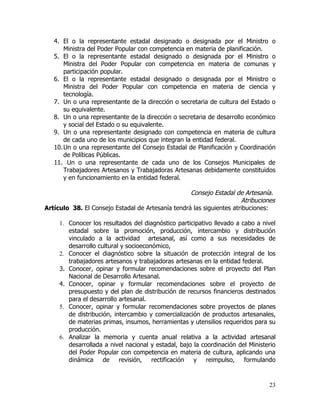 4. El o la representante estadal designado o designada por el Ministro o
       Ministra del Poder Popular con competencia en materia de planificación.
   5. El o la representante estadal designado o designada por el Ministro o
       Ministra del Poder Popular con competencia en materia de comunas y
       participación popular.
   6. El o la representante estadal designado o designada por el Ministro o
       Ministra del Poder Popular con competencia en materia de ciencia y
       tecnología.
   7. Un o una representante de la dirección o secretaria de cultura del Estado o
       su equivalente.
   8. Un o una representante de la dirección o secretaria de desarrollo económico
       y social del Estado o su equivalente.
   9. Un o una representante designado con competencia en materia de cultura
       de cada uno de los municipios que integran la entidad federal.
   10. Un o una representante del Consejo Estadal de Planificación y Coordinación
       de Políticas Públicas.
   11. Un o una representante de cada uno de los Consejos Municipales de
       Trabajadores Artesanos y Trabajadoras Artesanas debidamente constituidos
       y en funcionamiento en la entidad federal.

                                                   Consejo Estadal de Artesanía.
                                                                      Atribuciones
Artículo 38. El Consejo Estadal de Artesanía tendrá las siguientes atribuciones:

     1. Conocer los resultados del diagnóstico participativo llevado a cabo a nivel
        estadal sobre la promoción, producción, intercambio y distribución
        vinculado a la actividad artesanal, así como a sus necesidades de
        desarrollo cultural y socioeconómico,
     2. Conocer el diagnóstico sobre la situación de protección integral de los
        trabajadores artesanos y trabajadoras artesanas en la entidad federal.
     3. Conocer, opinar y formular recomendaciones sobre el proyecto del Plan
        Nacional de Desarrollo Artesanal.
     4. Conocer, opinar y formular recomendaciones sobre el proyecto de
        presupuesto y del plan de distribución de recursos financieros destinados
        para el desarrollo artesanal.
     5. Conocer, opinar y formular recomendaciones sobre proyectos de planes
        de distribución, intercambio y comercialización de productos artesanales,
        de materias primas, insumos, herramientas y utensilios requeridos para su
        producción.
     6. Analizar la memoria y cuenta anual relativa a la actividad artesanal
        desarrollada a nivel nacional y estadal, bajo la coordinación del Ministerio
        del Poder Popular con competencia en materia de cultura, aplicando una
        dinámica de revisión, rectificación           y reimpulso, formulando


                                                                                 23
 