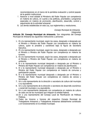 recomendaciones en el marco de la periódica evaluación y control popular
        de la gestión institucional.
     7. Asesorar a nivel estadal al Ministerio del Poder Popular con competencia
        en materia de cultura, en cuanto a las políticas, prioridades y programas
        especiales en materia de promoción, planificación, desarrollo, control y
        seguimiento de la actividad artesanal.
     8. Las demás establecidas en esta Ley, sus reglamentos y resoluciones.

                                                    Consejo Municipal de Artesanía.
                                                                        Integrantes
Artículo 39. Consejo Municipal de Artesanía. Son integrantes del Consejo
Municipal de Artesanía las siguientes instituciones y personas:

   1. El o la representante municipal, según los casos, designado o designada por
       el Ministro o Ministra del Poder Popular con competencia en materia de
       cultura, quien lo presidirá y coordinará bajo la figura de Secretaría
       Ejecutiva.
   2. El o la representante municipal, según los casos, designado o designada por
       el Ministro o Ministra del Poder Popular con competencia en materia de
       turismo.
   3. El o la representante municipal, según los casos, designado o designada por
       el Ministro o Ministra del Poder Popular con competencia en materia de
       ambiente.
   4. El o la representante municipal designado o designada por el Ministro o
       Ministra del Poder Popular con competencia en materia de planificación.
   5. El o la representante municipal designado o designada por el Ministro o
       Ministra del Poder Popular con competencia en materia de comunas y
       participación popular.
   6. El o la representante municipal designado o designada por el Ministro o
       Ministra del Poder Popular con competencia en materia de ciencia y
       tecnología.
   7. Un o una representante de la dirección o secretaria de cultura del municipio
       o su equivalente.
   8. Un o una representante de la dirección o secretaria de desarrollo económico
       y social del municipio o su equivalente.
   9. Un o una representante designado con competencia en materia de cultura
       de cada uno de los municipios que integran la entidad federal.
   10. Un o una representante del Consejo Local de Planificación de Políticas
       Públicas.
   11. Todos los Voceros y Voceras del respectivo Consejo Municipal de
       Trabajadores Artesanos y Trabajadoras Artesanas debidamente constituido
       y en funcionamiento en la entidad municipal.




                                                                                24
 