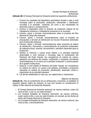 Consejo Municipal de Artesanía.
                                                                      Atribuciones
Artículo 40. El Consejo Municipal de Artesanía tendrá las siguientes atribuciones:

     1. Conocer los resultados del diagnóstico participativo llevado a cabo a nivel
        municipal sobre la promoción, producción, intercambio y distribución
        vinculado a la actividad artesanal, así como a sus necesidades de
        desarrollo cultural y socioeconómico,
     2. Conocer el diagnóstico sobre la situación de protección integral de los
        trabajadores artesanos y trabajadoras artesanas en el municipio.
     3. Conocer, opinar y formular recomendaciones sobre el proyecto del Plan
        Nacional de Desarrollo Artesanal.
     4. Conocer, opinar y formular recomendaciones sobre el proyecto de
        presupuesto y del plan de distribución de recursos financieros destinados
        para el desarrollo artesanal.
     5. Conocer, opinar y formular recomendaciones sobre proyectos de planes
        de distribución, intercambio y comercialización de productos artesanales,
        de materias primas, insumos, herramientas y utensilios requeridos para su
        producción.
     6. Analizar la memoria y cuenta anual relativa a la actividad artesanal
        desarrollada a nivel nacional y municipal, bajo la coordinación del
        Ministerio del Poder Popular con competencia en materia de cultura,
        aplicando una dinámica de revisión, rectificación y reimpulso, formulando
        recomendaciones en el marco de la periódica evaluación y control popular
        de la gestión institucional.
     7. Asesorar a nivel estadal al Ministerio del Poder Popular con competencia
        en materia de cultura, en cuanto a las políticas, prioridades y programas
        especiales en materia de promoción, planificación, desarrollo, control y
        seguimiento de la actividad artesanal.
     8. Las demás establecidas en esta Ley, sus reglamentos y resoluciones.

                                                            Régimen de Sesiones
Artículo 41. Para el cumplimiento de sus atribuciones y funciones, se establece el
siguiente régimen básico de sesiones, el cual será tomado en consideración al
realizar el Plan Nacional de Desarrollo Artesanal:

   1. El Consejo Nacional de Artesanía sesionará, de manera ordinaria, cuatro (4)
      veces al año, o una (1) vez cada trimestre.
   2. Los Consejos Estadales de Artesanía sesionarán, de manera ordinaria,
      cuatro veces al año, o una vez cada trimestre, sin coincidir con las fechas de
      sesión del Consejo Nacional de Artesanía.
   3. Los Consejos Municipales de Artesanía sesionarán, de manera ordinaria, seis
      veces al año, o bimensualmente.


                                                                                 25
 