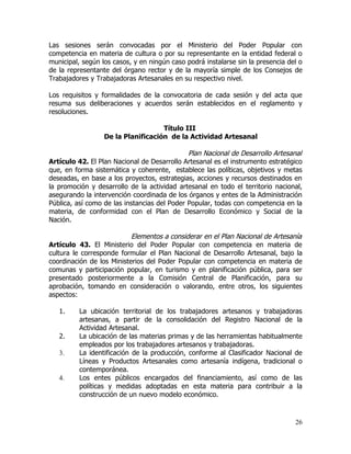 Las sesiones serán convocadas por el Ministerio del Poder Popular con
competencia en materia de cultura o por su representante en la entidad federal o
municipal, según los casos, y en ningún caso podrá instalarse sin la presencia del o
de la representante del órgano rector y de la mayoría simple de los Consejos de
Trabajadores y Trabajadoras Artesanales en su respectivo nivel.

Los requisitos y formalidades de la convocatoria de cada sesión y del acta que
resuma sus deliberaciones y acuerdos serán establecidos en el reglamento y
resoluciones.

                                    Título III
                  De la Planificación de la Actividad Artesanal

                                              Plan Nacional de Desarrollo Artesanal
Artículo 42. El Plan Nacional de Desarrollo Artesanal es el instrumento estratégico
que, en forma sistemática y coherente, establece las políticas, objetivos y metas
deseadas, en base a los proyectos, estrategias, acciones y recursos destinados en
la promoción y desarrollo de la actividad artesanal en todo el territorio nacional,
asegurando la intervención coordinada de los órganos y entes de la Administración
Pública, así como de las instancias del Poder Popular, todas con competencia en la
materia, de conformidad con el Plan de Desarrollo Económico y Social de la
Nación.

                           Elementos a considerar en el Plan Nacional de Artesanía
Artículo 43. El Ministerio del Poder Popular con competencia en materia de
cultura le corresponde formular el Plan Nacional de Desarrollo Artesanal, bajo la
coordinación de los Ministerios del Poder Popular con competencia en materia de
comunas y participación popular, en turismo y en planificación pública, para ser
presentado posteriormente a la Comisión Central de Planificación, para su
aprobación, tomando en consideración o valorando, entre otros, los siguientes
aspectos:

   1.     La ubicación territorial de los trabajadores artesanos y trabajadoras
          artesanas, a partir de la consolidación del Registro Nacional de la
          Actividad Artesanal.
   2.     La ubicación de las materias primas y de las herramientas habitualmente
          empleados por los trabajadores artesanos y trabajadoras.
   3.     La identificación de la producción, conforme al Clasificador Nacional de
          Líneas y Productos Artesanales como artesanía indígena, tradicional o
          contemporánea.
   4.     Los entes públicos encargados del financiamiento, así como de las
          políticas y medidas adoptadas en esta materia para contribuir a la
          construcción de un nuevo modelo económico.



                                                                                 26
 