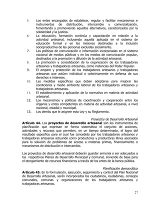 5.    Los entes encargados de establecer, regular y facilitar mecanismos e
         instrumentos de distribución, intercambio y comercialización,
         fomentando y promoviendo aquellos alternativos, caracterizados por la
         solidaridad y la justicia.
   6.    La educación, formación continúa y capacitación en relación a la
         actividad artesanal, incluyendo aquella aplicada en el sistema de
         educación formal y en las misiones destinadas a la inclusión
         socioproductiva de las personas excluidas socialmente.
   7.    Las políticas de comunicación e información incorporadas en el sistema
         nacional de medios públicos y en los medios de comunicación popular,
         destinados a la promoción y difusión de la actividad artesanal.
   8.    La promoción y consolidación de la organización de los trabajadores
         artesanos y trabajadoras artesanas, como instancias del Poder Popular.
   9.    El amparo y protección de los trabajadores artesanos y trabajadoras
         artesanas que actúen individual o colectivamente en defensa de sus
         derechos e intereses.
   10.   Las medidas específicas que deban adoptarse para mejorar las
         condiciones y medio ambiente laboral de los trabajadores artesanos y
         trabajadoras artesanas.
   11.   El establecimiento y aplicación de la normativa en materia de actividad
         artesanal.
   12.   Los mecanismos y políticas de coordinación y cooperación entre los
         órganos y entes competentes en materia de actividad artesanal, a nivel
         nacional, estadal y municipal.
   13.   Los demás que le asignen esta Ley y su Reglamento.

                                                Proyectos de Desarrollo Artesanal
Artículo 44. Los proyectos de desarrollo artesanal son los instrumentos de
planificación que expresan en forma sistemática el conjunto de acciones,
actividades y recursos que permiten, en un tiempo determinado, el logro del
resultado específico para el cual fue concebido por los trabajadores artesanos y
trabajadoras artesanas actuando como productores y productoras libres asociados
para la solución de problemas de acceso a materias primas, financiamiento o
mecanismos de distribución e intercambio.

Los proyectos de desarrollo artesanal deberán guardar armonía o ser adecuados a
los respectivos Planes de Desarrollo Municipal y Comunal, sirviendo de base para
el otorgamiento de recursos financieros a través de los entes de la banca pública.

                                                        Planificación democrática
Artículo 45. En la formulación, ejecución, seguimiento y control del Plan Nacional
de Desarrollo Artesanal, serán incorporados los ciudadanos, ciudadanas, consejos
comunales, comunas y organizaciones de los trabajadores artesanos y
trabajadoras artesanas.

                                                                               27
 