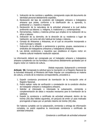 1. Indicación de los nombres y apellidos, consignando copia del documento de
      identidad personal debidamente expedido.
   2. Declaración del tipo de condición del trabajador artesano o trabajadora
      artesana que posee, conforme a la clasificación de: a. aprendiz, b.
      profesional y c. maestro o maestra
   3. Declaración de la naturaleza de la actividad artesanal a la cual dedica
      preferente sus labores: a. indígena, b. tradicional y c. contemporánea.
   4. Herramientas, medios y materias primas que emplea en la realización de su
      oficio o labores.
   5. Indicación de su domicilio; de la dirección de su residencia o lugar de
      habitación; así como del sitio habitual de trabajo o labores.
   6. Consejo de Artesanos y Artesanas, en el cual se encuentre incorporado a
      nivel municipal y estadal.
   7. Indicación de la afiliación o pertenencia a gremios, grupos, asociaciones o
      sindicatos de trabajadores artesanos y trabajadoras artesanas.
   8. Las demás condiciones y requisitos que establezca el órgano rector en
      materia cultural mediante resolución especial.

La información deberá ser consignada por el trabajador artesano y trabajadora
artesano cumpliendo con los formatos e instructivos debidamente aprobados por el
órgano rector en materia de cultura.

                                          Debida respuesta. Subsanación y enmienda
Artículo 50. Consignada la solicitud para la inscripción en el Registro Nacional de
la Actividad Artesanal, el Ministerio del Poder Popular con competencia en materia
de cultura, a través de la instancia correspondiente, procederá a:

   1. Expedir constancia provisional de tramitación de la inscripción ante el
      Registro Nacional.
   2. Podrá realizar visita de verificación o constatación de la condición efectiva
      de trabajador artesano o trabajadora artesano.
   3. Solicitar al interesado o interesada la subsanación, enmienda o
      complementación de datos o recaudos necesarios para la tramitación de la
      solicitud.
   4. Expedir la constancia o certificado de actividad artesanal, dentro de los
      treinta (30) días hábiles siguientes, sin perjuicio de emitir un auto motivado
      prorrogando el lapso por un período máximo de treinta (30) días.

   Sin haberse cumplido con la subsanación, enmienda o entrega de información
   completa, no podrá expedirse la mencionada constancia o certificado de
   actividad artesanal.

                                    Constancia o certificado de actividad artesanal

                                                                                 29
 