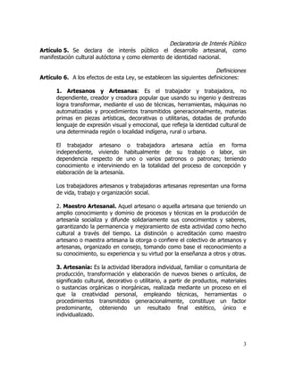 Declaratoria de Interés Público
Artículo 5. Se declara de interés público el desarrollo artesanal, como
manifestación cultural autóctona y como elemento de identidad nacional.

                                                                       Definiciones
Artículo 6. A los efectos de esta Ley, se establecen las siguientes definiciones:

      1. Artesanos y Artesanas: Es el trabajador y trabajadora, no
      dependiente, creador y creadora popular que usando su ingenio y destrezas
      logra transformar, mediante el uso de técnicas, herramientas, máquinas no
      automatizadas y procedimientos transmitidos generacionalmente, materias
      primas en piezas artísticas, decorativas o utilitarias, dotadas de profundo
      lenguaje de expresión visual y emocional, que refleja la identidad cultural de
      una determinada región o localidad indígena, rural o urbana.

      El trabajador artesano o trabajadora artesana actúa en forma
      independiente, viviendo habitualmente de su trabajo o labor, sin
      dependencia respecto de uno o varios patronos o patronas; teniendo
      conocimiento e interviniendo en la totalidad del proceso de concepción y
      elaboración de la artesanía.

      Los trabajadores artesanos y trabajadoras artesanas representan una forma
      de vida, trabajo y organización social.

      2. Maestro Artesanal. Aquel artesano o aquella artesana que teniendo un
      amplio conocimiento y dominio de procesos y técnicas en la producción de
      artesanía socializa y difunde solidariamente sus conocimientos y saberes,
      garantizando la permanencia y mejoramiento de esta actividad como hecho
      cultural a través del tiempo. La distinción o acreditación como maestro
      artesano o maestra artesana la otorga o confiere el colectivo de artesanos y
      artesanas, organizado en consejo, tomando como base el reconocimiento a
      su conocimiento, su experiencia y su virtud por la enseñanza a otros y otras.

      3. Artesanía: Es la actividad liberadora individual, familiar o comunitaria de
      producción, transformación y elaboración de nuevos bienes o artículos, de
      significado cultural, decorativo o utilitario, a partir de productos, materiales
      o sustancias orgánicas o inorgánicas, realizada mediante un proceso en el
      que la creatividad personal, empleando técnicas, herramientas o
      procedimientos transmitidos generacionalmente, constituye un factor
      predominante, obteniendo un resultado final estético, único e
      individualizado.




                                                                                    3
 