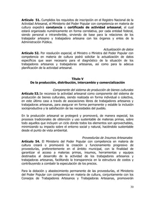 Artículo 51. Cumplidos los requisitos de inscripción en el Registro Nacional de la
Actividad Artesanal, el Ministerio del Poder Popular con competencia en materia de
cultura expedirá constancia o certificado de actividad artesanal, el cual
estará organizado numéricamente en forma correlativa, por cada entidad federal,
siendo personal e intransferible, sirviendo de base para la relaciones de los
trabajador artesano y trabajadora artesana con los órganos y entes de la
Administración Pública.

                                                             Actualización de datos
Artículo 52. Por resolución especial, el Ministro o Ministra del Poder Popular con
competencia en materia de cultura podrá solicitar la actualización de datos
específicos que sean necesario para el diagnóstico de la situación de los
trabajadores artesanos y trabajadoras artesanas, así como para la adecua
planificación de la actividad artesanal.


                                  Título V
      De la producción, distribución, intercambio y comercialización

                        Componente del sistema de producción de bienes culturales
Artículo 53. Se reconoce la actividad artesanal como componente del sistema de
producción de bienes culturales, siendo realizada en forma individual o colectiva,
en este último caso a través de asociaciones libres de trabajadores artesanos y
trabajadoras artesanas, para asegurar en forma permanente y estable la inclusión
socioproductiva y la satisfacción de las necesidades del pueblo.

En la producción artesanal se protegerá y promoverá, de manera especial, los
procesos tradicionales de obtención y uso sustentable de materias primas, sobre
todo aquellos que incluyen un ciclo donde todos los elementos son aprovechables,
minimizando su impacto sobre el entorno social y natural, haciéndolo sustentable
desde el punto de vista ambiental.

                                             Proveedurías de Insumos Artesanales
Artículo 54. El Ministerio del Poder Popular con competencia en materia de
cultura creará o promoverá la creación y funcionamiento progresivo de
proveedurías, preferentemente en el ámbito municipal, con la finalidad de
garantizar el acceso a materias primas, insumos, herramientas y equipos
destinados al desarrollo de la actividad de los trabajadores artesanos y
trabajadoras artesanas, facilitando la transparencia en la estructura de costos y
contribuyendo a combatir la especulación de los precios.

Para la dotación y abastecimiento permanente de las proveedurías, el Ministerio
del Poder Popular con competencia en materia de cultura, conjuntamente con los
Consejos de Trabajadores Artesanos y Trabajadoras Artesanas, promoverán

                                                                                30
 