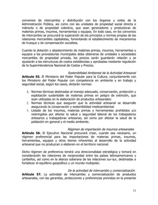 convenios de intercambio y distribución con los órganos y entes de la
Administración Pública, así como con las unidades de propiedad social directa e
indirecta o de propiedad colectiva, que sean generadores y productoras de
materias primas, insumos, herramientas y equipos. En todo caso, en los convenios
de intercambio se procurará la superación de los principios y normas propias de las
relaciones mercantiles capitalistas, fomentando el establecimiento de mecanismos
de trueque y de compensación socialista.

Cuando la dotación y abastecimiento de materias primas, insumos, herramientas y
equipos a las proveedurías municipales deba obtenerse de unidades o sociedades
mercantiles de propiedad privada, los precios serán guardarán relación y se
ajustarán a las estructuras de costos establecidas y aprobadas mediante regulación
de la Superintendencia Nacional de Costos y Precios.

                                  Sostenibilidad Ambiental de la Actividad Artesanal
Artículo 55. El Ministerio del Poder Popular para la Cultura, conjuntamente con
los Ministerio del Poder Popular con competencia en ambiente y en trabajo y
seguridad social, según los casos, dictarán normas:

   1. Normas técnicas destinadas al manejo adecuado, conservación, protección y
      explotación sustentable de materias primas en peligro de extinción, que
      sean utilizadas en la elaboración de productos artesanales:
   2. Normas técnicas que aseguren que la actividad artesanal se desarrolle
      asegurando la conservación y sostenibilidad medioambiental.
   3. Listado de los insumos, materias primas y herramientas prohibidos y/o
      restringidos por afectar la salud y seguridad laboral de los trabajadores
      artesanos y trabajadoras artesanas, así como por afectar la salud de la
      población en general y el medio ambiente.

                                Régimen de importación de insumos artesanales
Artículo 56. El Ejecutivo Nacional procurará crear, cuando sea necesario, un
régimen preferencial para las importaciones de materias primas, insumos,
herramientas, equipos y otros bienes inherentes al desarrollo de la actividad
artesanal que no produzcan o elaboren en el territorio nacional.

Dicho régimen de preferencia tendrá una direccionalidad estratégica y tomará en
consideración las relaciones de reciprocidad entre los países latinoamericanos y
caribeños, así como en la alianza soberana de las relaciones sur-sur, destinadas a
fortalecer el equilibrio geopolítico y un mundo multipolar.

                                  De la actividad de intercambio y comercialización
Artículo 57. La actividad de intercambio y comercialización de productos
artesanales, con las garantías, protecciones y preferencias previstas en la presente



                                                                                 31
 