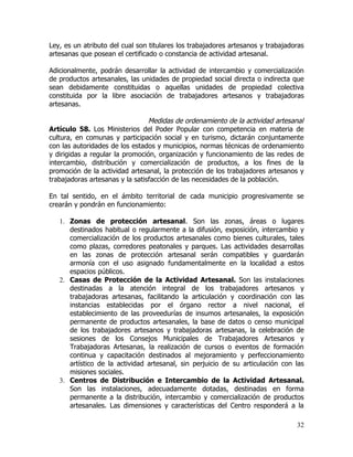 Ley, es un atributo del cual son titulares los trabajadores artesanos y trabajadoras
artesanas que posean el certificado o constancia de actividad artesanal.

Adicionalmente, podrán desarrollar la actividad de intercambio y comercialización
de productos artesanales, las unidades de propiedad social directa o indirecta que
sean debidamente constituidas o aquellas unidades de propiedad colectiva
constituida por la libre asociación de trabajadores artesanos y trabajadoras
artesanas.

                                 Medidas de ordenamiento de la actividad artesanal
Artículo 58. Los Ministerios del Poder Popular con competencia en materia de
cultura, en comunas y participación social y en turismo, dictarán conjuntamente
con las autoridades de los estados y municipios, normas técnicas de ordenamiento
y dirigidas a regular la promoción, organización y funcionamiento de las redes de
intercambio, distribución y comercialización de productos, a los fines de la
promoción de la actividad artesanal, la protección de los trabajadores artesanos y
trabajadoras artesanas y la satisfacción de las necesidades de la población.

En tal sentido, en el ámbito territorial de cada municipio progresivamente se
crearán y pondrán en funcionamiento:

   1. Zonas de protección artesanal. Son las zonas, áreas o lugares
      destinados habitual o regularmente a la difusión, exposición, intercambio y
      comercialización de los productos artesanales como bienes culturales, tales
      como plazas, corredores peatonales y parques. Las actividades desarrollas
      en las zonas de protección artesanal serán compatibles y guardarán
      armonía con el uso asignado fundamentalmente en la localidad a estos
      espacios públicos.
   2. Casas de Protección de la Actividad Artesanal. Son las instalaciones
      destinadas a la atención integral de los trabajadores artesanos y
      trabajadoras artesanas, facilitando la articulación y coordinación con las
      instancias establecidas por el órgano rector a nivel nacional, el
      establecimiento de las proveedurías de insumos artesanales, la exposición
      permanente de productos artesanales, la base de datos o censo municipal
      de los trabajadores artesanos y trabajadoras artesanas, la celebración de
      sesiones de los Consejos Municipales de Trabajadores Artesanos y
      Trabajadoras Artesanas, la realización de cursos o eventos de formación
      continua y capacitación destinados al mejoramiento y perfeccionamiento
      artístico de la actividad artesanal, sin perjuicio de su articulación con las
      misiones sociales.
   3. Centros de Distribución e Intercambio de la Actividad Artesanal.
      Son las instalaciones, adecuadamente dotadas, destinadas en forma
      permanente a la distribución, intercambio y comercialización de productos
      artesanales. Las dimensiones y características del Centro responderá a la

                                                                                 32
 