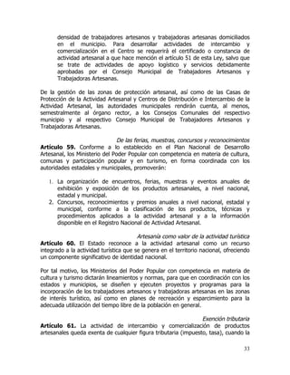 densidad de trabajadores artesanos y trabajadoras artesanas domiciliados
       en el municipio. Para desarrollar actividades de intercambio y
       comercialización en el Centro se requerirá el certificado o constancia de
       actividad artesanal a que hace mención el artículo 51 de esta Ley, salvo que
       se trate de actividades de apoyo logístico y servicios debidamente
       aprobadas por el Consejo Municipal de Trabajadores Artesanos y
       Trabajadoras Artesanas.

De la gestión de las zonas de protección artesanal, así como de las Casas de
Protección de la Actividad Artesanal y Centros de Distribución e Intercambio de la
Actividad Artesanal, las autoridades municipales rendirán cuenta, al menos,
semestralmente al órgano rector, a los Consejos Comunales del respectivo
municipio y al respectivo Consejo Municipal de Trabajadores Artesanos y
Trabajadoras Artesanas.

                               De las ferias, muestras, concursos y reconocimientos
Artículo 59. Conforme a lo establecido en el Plan Nacional de Desarrollo
Artesanal, los Ministerio del Poder Popular con competencia en materia de cultura,
comunas y participación popular y en turismo, en forma coordinada con los
autoridades estadales y municipales, promoverán:

   1. La organización de encuentros, ferias, muestras y eventos anuales de
      exhibición y exposición de los productos artesanales, a nivel nacional,
      estadal y municipal.
   2. Concursos, reconocimientos y premios anuales a nivel nacional, estadal y
      municipal, conforme a la clasificación de los productos, técnicas y
      procedimientos aplicados a la actividad artesanal y a la información
      disponible en el Registro Nacional de Actividad Artesanal.

                                        Artesanía como valor de la actividad turística
Artículo 60. El Estado reconoce a la actividad artesanal como un recurso
integrado a la actividad turística que se genera en el territorio nacional, ofreciendo
un componente significativo de identidad nacional.

Por tal motivo, los Ministerios del Poder Popular con competencia en materia de
cultura y turismo dictarán lineamientos y normas, para que en coordinación con los
estados y municipios, se diseñen y ejecuten proyectos y programas para la
incorporación de los trabajadores artesanos y trabajadoras artesanas en las zonas
de interés turístico, así como en planes de recreación y esparcimiento para la
adecuada utilización del tiempo libre de la población en general.

                                                                Exención tributaria
Artículo 61. La actividad de intercambio y comercialización de productos
artesanales queda exenta de cualquier figura tributaria (impuesto, tasa), cuando la

                                                                                   33
 
