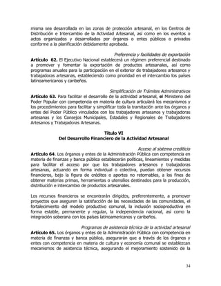 misma sea desarrollada en las zonas de protección artesanal, en los Centros de
Distribución e Intercambio de la Actividad Artesanal, así como en los eventos o
actos organizados y desarrollados por órganos o entes públicos o privados
conforme a la planificación debidamente aprobada.

                                          Preferencia y facilidades de exportación
Artículo 62. El Ejecutivo Nacional establecerá un régimen preferencial destinado
a promover y fomentar la exportación de productos artesanales, así como
programas anuales para la participación en el exterior de trabajadores artesanos y
trabajadoras artesanas, estableciendo como prioridad en el intercambio los países
latinoamericanos y caribeños.

                                            Simplificación de Trámites Administrativos
Artículo 63. Para facilitar el desarrollo de la actividad artesanal, el Ministerio del
Poder Popular con competencia en materia de cultura articulará los mecanismos y
los procedimientos para facilitar y simplificar toda la tramitación ante los órganos y
entes del Poder Público vinculados con los trabajadores artesanos y trabajadoras
artesanas y los Consejos Municipales, Estadales y Regionales de Trabajadores
Artesanos y Trabajadoras Artesanas.

                                    Título VI
               Del Desarrollo Financiero de la Actividad Artesanal

                                                        Acceso al sistema crediticio
Artículo 64. Los órganos y entes de la Administración Pública con competencia en
materia de finanzas y banca pública establecerán políticas, lineamientos y medidas
para facilitar el acceso por que los trabajadores artesanos y trabajadoras
artesanas, actuando en forma individual o colectiva, puedan obtener recursos
financieros, bajo la figura de créditos o aportes no retornables, a los fines de
obtener materias primas, herramientas o utensilios destinados para la producción,
distribución e intercambio de productos artesanales.

Los recursos financieros se encontrarán dirigidos, preferentemente, a promover
proyectos que aseguren la satisfacción de las necesidades de las comunidades, el
fortalecimiento del modelo productivo comunal, la inclusión socioproductiva en
forma estable, permanente y regular, la independencia nacional, así como la
integración soberana con los países latinoamericanos y caribeños.

                         Programas de asistencia técnica de la actividad artesanal
Artículo 65. Los órganos y entes de la Administración Pública con competencia en
materia de finanzas y banca pública, asegurarán que a través de los órganos y
entes con competencia en materia de cultura y economía comunal se establezcan
mecanismos de asistencia técnica, asegurando el mejoramiento sostenido de la



                                                                                   34
 