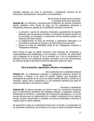 actividad artesanal, así como la articulación y coordinación eficiente de los
mecanismos de distribución, intercambio y comercialización.

                                         De las formas de pago de los convenios
                                              o contratos de recursos financieros
Artículo 66. Los contratos o convenios para la obtención de recursos financieros
podrán establecer como formas de pago por los trabajadores artesanos y
trabajadoras artesanas, además de la cancelación monetaria, a través de:

   1. La donación o aporte de productos artesanales, especialmente de aquellos
      utilitarios, para las personas excluidas o en situación de pobreza extrema en
      la comunidad, en articulación y coordinación con las misiones sociales y las
      instancias del Poder Popular.
   2. El establecimiento de horas de formación y capacitación destinadas a la
      comunidad a través de las misiones o al sistema formal de educación.
   3. Aportes al Fondo de Estabilidad Social de los Trabajadores Artesanos y
      Trabajadoras Artesanas.

Estas formas de pago se podrán incorporar como cláusulas de compromiso o
responsabilidad social establecidas en los contratos o convenios, de conformidad
con lo dispuesto en el artículo 32 de la presente Ley, y de su cumplimiento se
solicitará informe a los respectivos consejos comunales, a los y las representantes
de misiones sociales o del sistema formal de educación, según los casos.

                               Título VII
          De la promoción, capacitación, difusión e investigación

                                        De la protección de la creatividad artesanal
Artículo 67. Los trabajadores artesanos y trabajadoras artesanas autores de
invenciones o mejoras o de obras de carácter artístico cuya titularidad les
corresponda de acuerdo con la Ley en la materia tendrán derecho al nombre de la
invención, mejora, obra o composición y a una retribución equitativa por parte de
quienes la obtengan o de quienes la utilicen.

                                                         Formación y capacitación
Artículo 68. El sistema educativo no formal creará los mecanismos necesarios
para el mejoramiento profesional del trabajador artesano y trabajadora artesana,
fomentando la formación y aprendizaje de innovaciones tecnológicas y el uso de
normas técnicas para el mejoramiento de la calidad, rendimiento de las materias
primas, insumos, herramientas y utensilios, así como las destinadas a minimizar el
impacto sobre el medio ambiente.

De igual forma, tanto en la educación formal como no formal, se incorporarán en
los contenidos académicos los principios en los que se basa la actividad artesanal

                                                                                 35
 